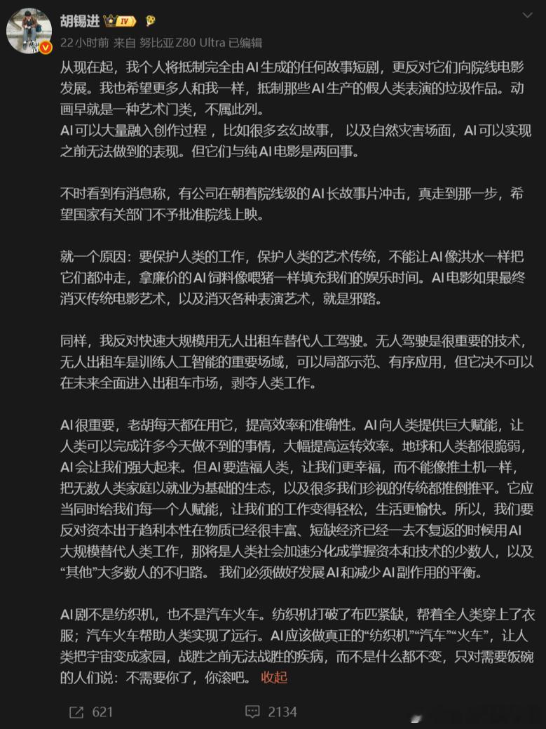 #博主称胡锡进AI认知太低# 
胡锡进的声明，核心就三层。
第一，他个人抵制完全由AI生成的短剧和电影，还希望国家有关部门对"院线级AI长故事片"不予批准上映；
第二，AI可以融入创作，可以造玄幻场面、自然灾害特效画面，但"纯AI电影"不行；
第三，理由很高尚，保护人类工作，保护人类艺术传统，不能让A ​