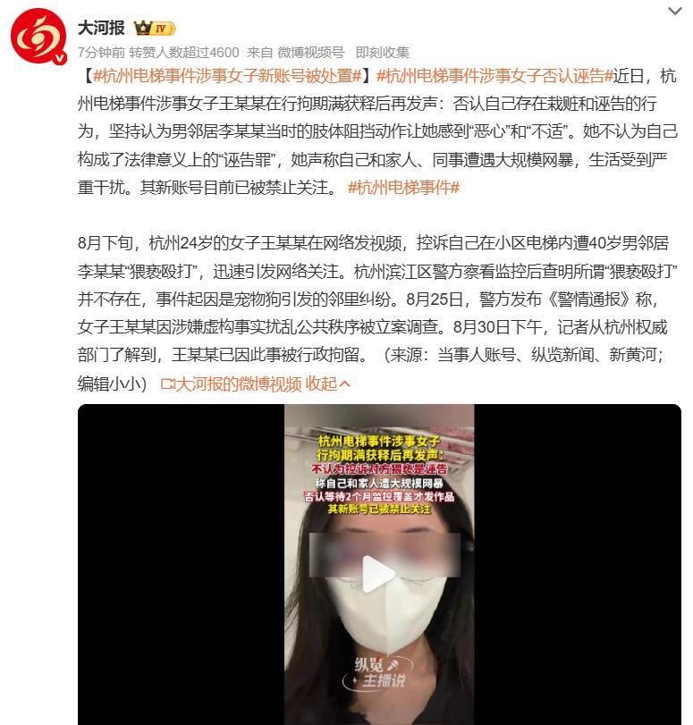 #杭州电梯事件涉事女子新账号被处置#此前编造电梯遭邻居猥亵殴打、被行政拘留的王某某，拘留期满开新账号发声，否认自己是诬告。 她称男邻居当时用身体阻拦她离开，这个举动让她觉得不适，还表示自己和家人被网暴，生活受到很大影响。她的新账号现已被平台处置，禁止他人关注。回看整件事，监控完整记 ​