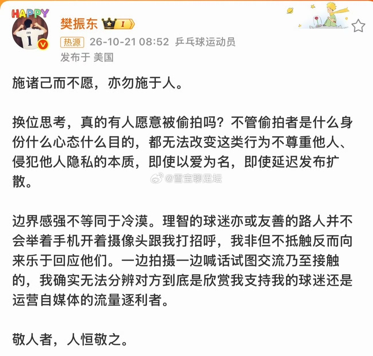 #樊振东发文抵制偷拍#
直面隐私困扰！樊振东公开发声，抵制偷拍行为，呼吁守住人与人之间的边界✨
施诸己而不愿，亦勿施于人。樊振东写道，换位思考，没人愿意被偷拍。无论打着什么旗号，就算以爱为名，偷拍本质就是侵犯隐私。
他提到，边界感强不等于冷漠。遇到理智的球迷友好打招呼，他一向愿意回应 ​