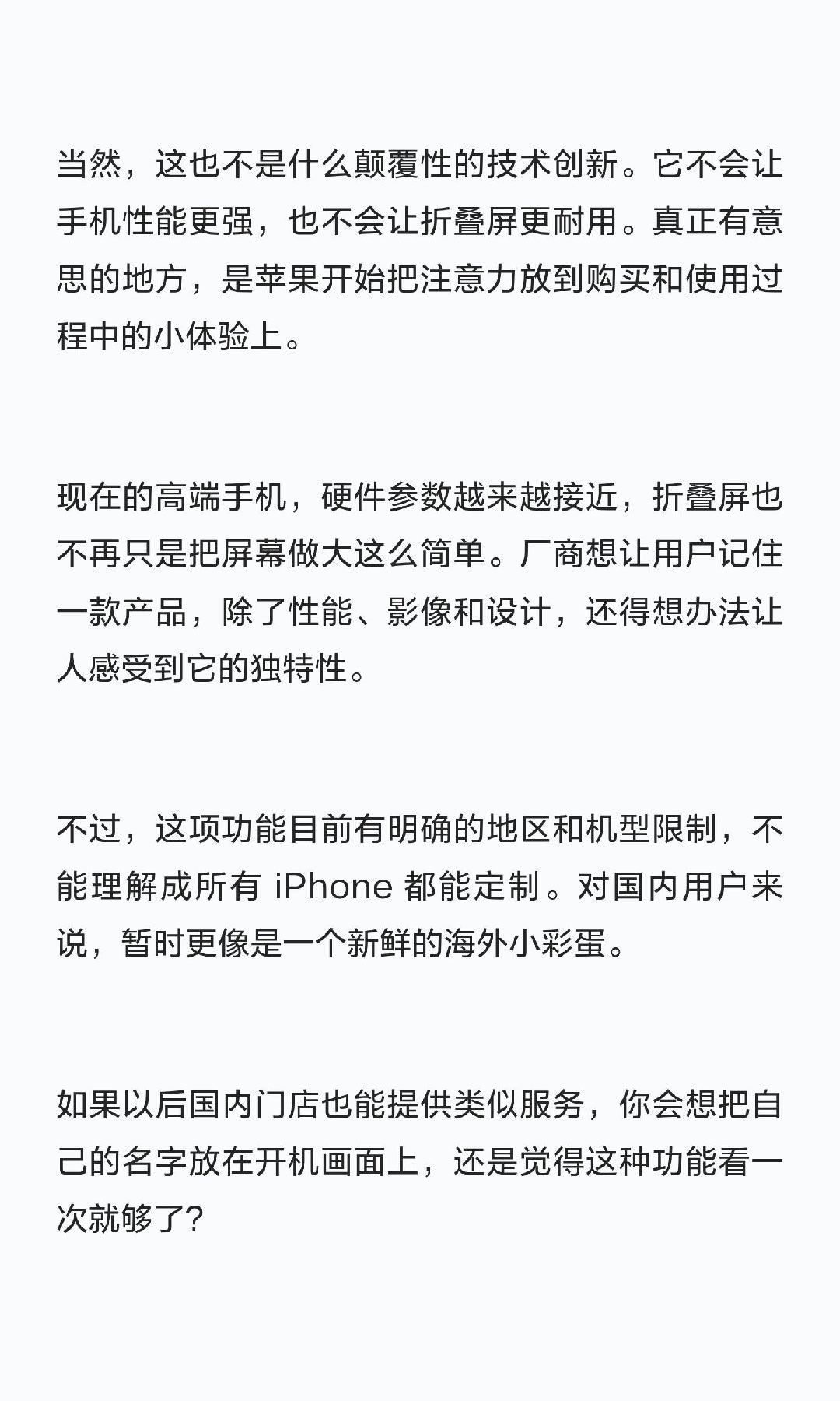 #曝iPhoneDuo首次开机能显示用户名#苹果这次给新机整了个挺有意思的小彩蛋：买 iPhone Duo，第一次开机时，屏幕上可能直接出现你的名字。
 
据外媒报道，苹果准备在美国直营店为 iPhone Duo 提供专属开机定制。店员可以提前设置设备，让它第一次启动时显示类似“Hello, Mark”的欢迎语，而不是大家熟悉 ​