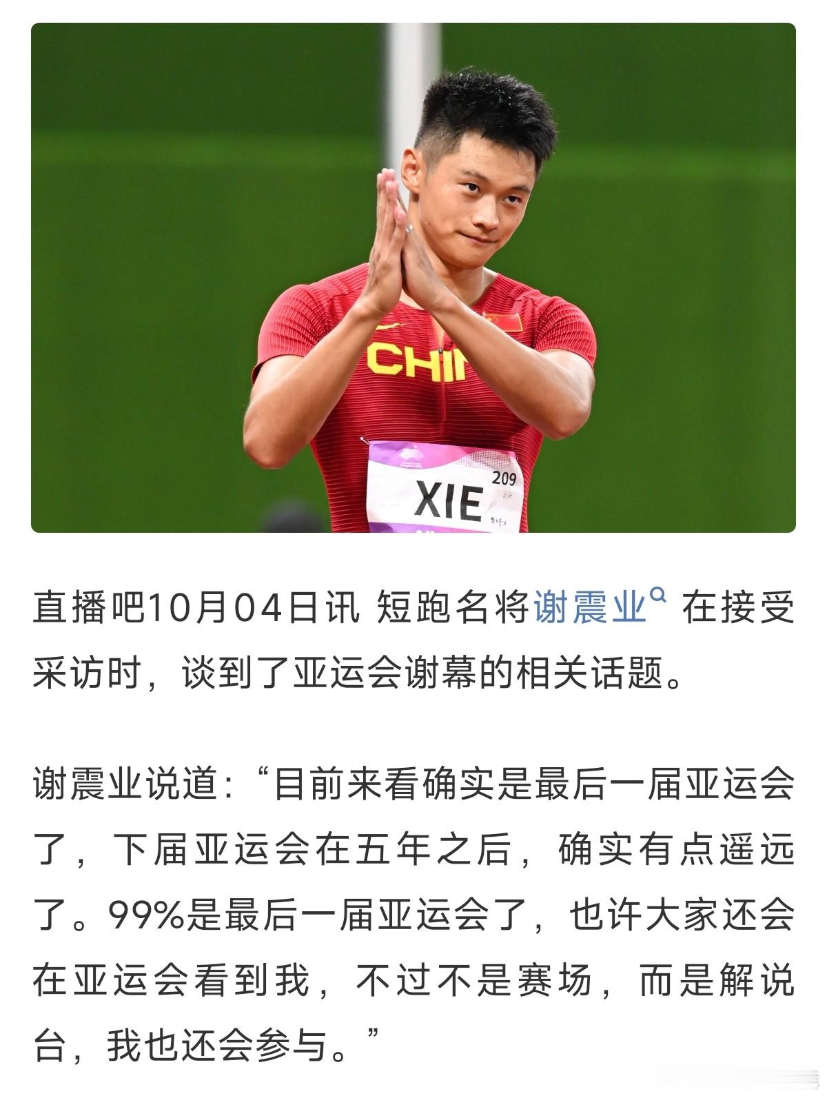 #谢震业说目前来看是最后一届亚运会了##谢震业会以别的方式继续参与亚运# 短跑名将谢震业坦言：“目前来看确实是最后一届亚运会了，下届亚运会在五年之后，确实有点遥远了。99%是最后一届亚运会了，也许大家还会在亚运会看到我，不过不是赛场，而是解说台，我也还会参与。”
赛场之上奋力冲刺，赛场之 ​
