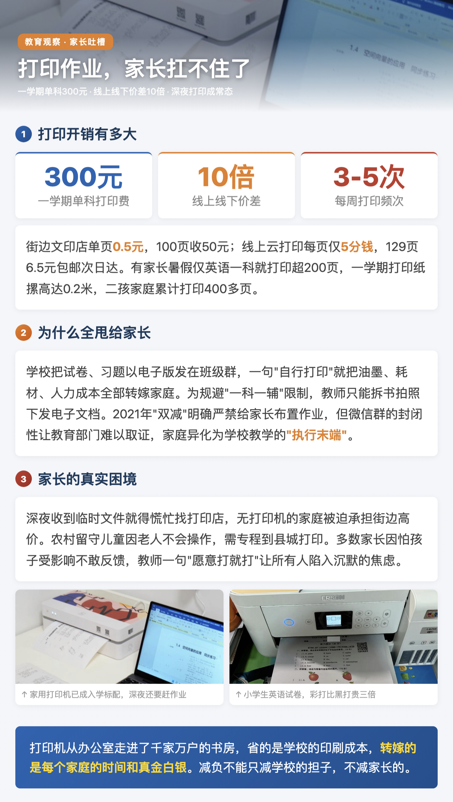 孩子打印作业开销家长直呼扛不住 小学四年级学生平均每周需打印3至5次作业，涵盖试卷、练习卷、复习资料，假期打印需求激增，暑期一次性打印四五百页材料已成常态，有家长仅英语一科暑假就打印超200页。一学期单科打印费最高达300元，多科叠加再加二孩家庭直接翻倍，有家长整理孩子一学期打印纸摞高达0.2米。同一份作业，街边文印店单页0.5元，线上云打印每页5分钱，129页仅6.5元包邮，价差超10倍。学校把试卷习题以电子版发在班级群，一句"自行打印"就把油墨、耗材、人力成本全部转嫁家庭。为规避"一科一辅"限制，教师只能拆书拍照下发电子文档。2021年"双减"明确严禁给家长布置作业，但微信群的封闭性让教育部门难以取证，家庭异化为学校教学的"执行末端"。深夜收到临时文件就得慌忙找打印店，无打印机的家庭被迫承担街边高价，农村留守儿童因老人不会操作需专程到县城打印。多数家长因怕孩子受影响不敢反馈，教师一句"愿意打就打"让所有人陷入沉默的焦虑。孩子打印作业开销家长直呼扛不住
