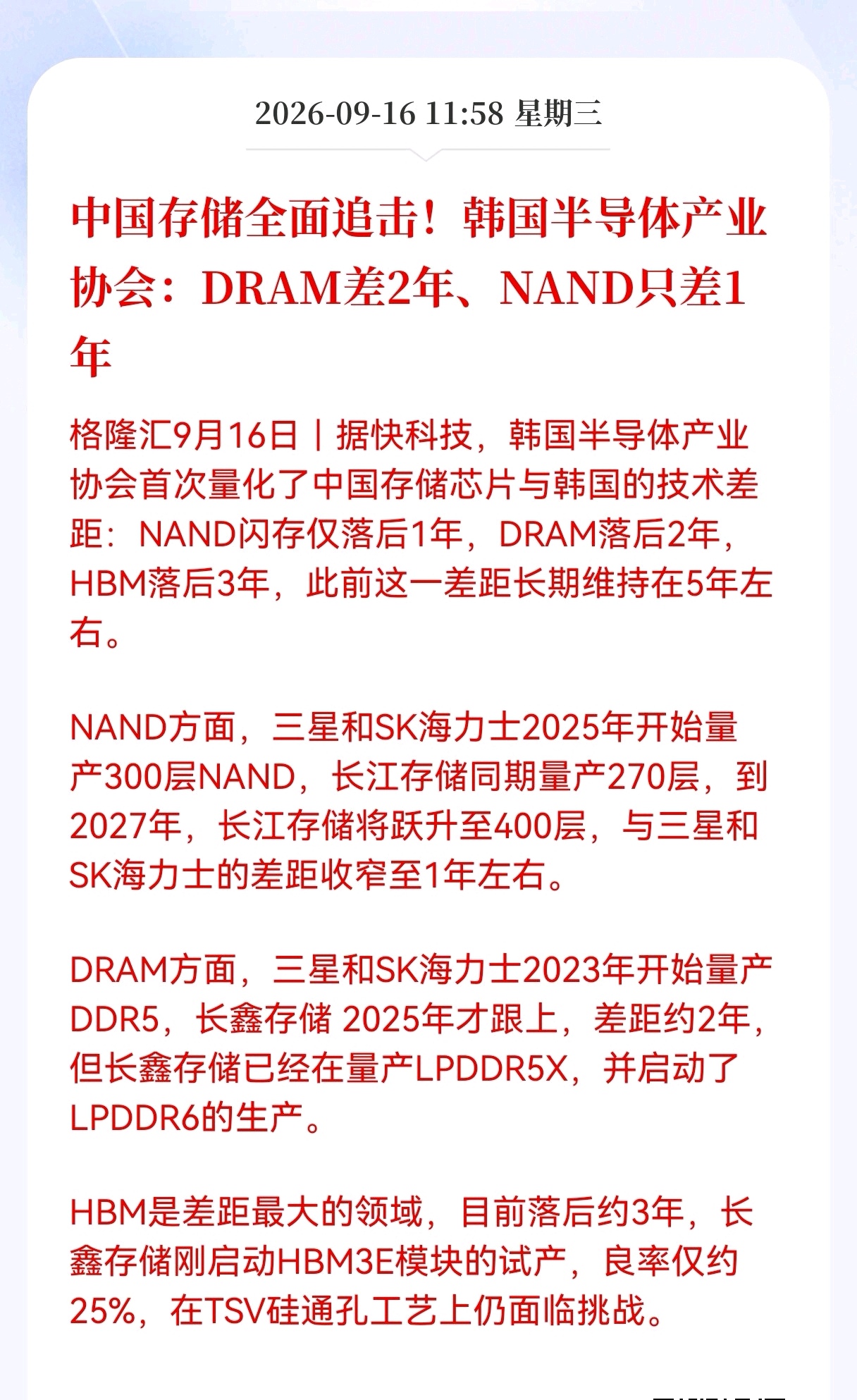半导体重磅利好消息来了！
国内存储技术进步太快了，差距从5年缩短至1年，韩国半导体产业协会都慌了
 
最新消息，韩国半导体产业协会给出了一份评估，量化国内存储芯片和韩国大厂之间的技术差距。
NAND闪存仅落后1年，DRAM落后2年，HBM差距还有3年。放在以前，整体差距常年维持在5年上下，追赶速度肉
