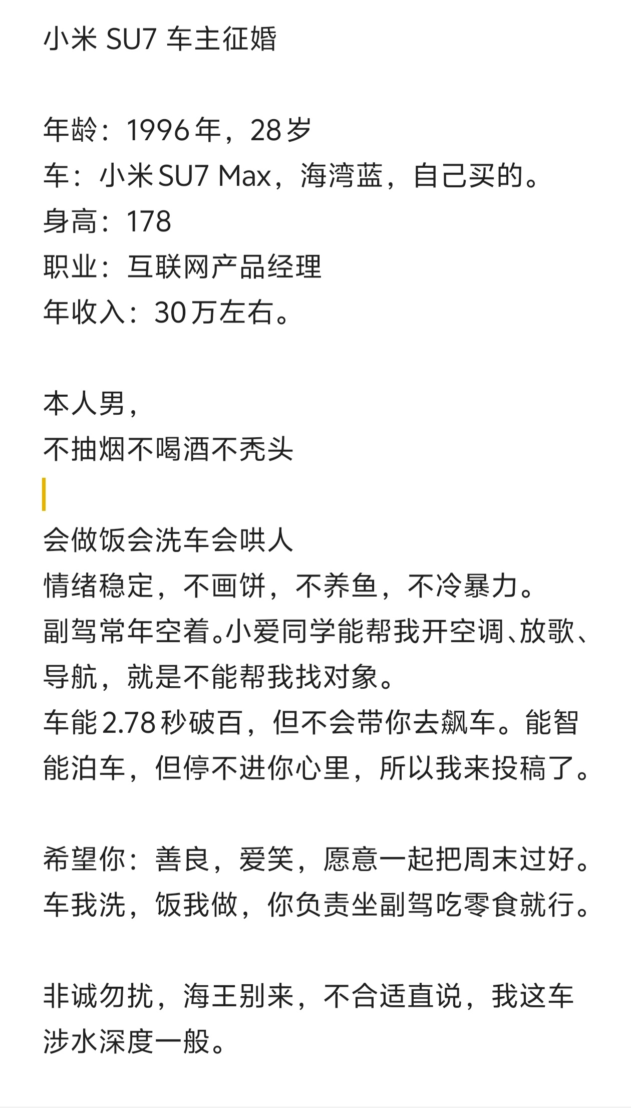 #车主征婚#“AI”小米 SU7 车主征婚：

年龄：28岁
车：小米SU7 Max，海湾蓝，自己买的。
身高：178
职业：互联网产品经理
年收入：30万左右。

本人男，
不抽烟不喝酒不秃头
会做饭会洗车会哄人
情绪稳定，不画饼，不养鱼，不冷暴力。
副驾常年空着。小爱同学能帮我开空调、放歌、导航，就是不能帮我 ​
