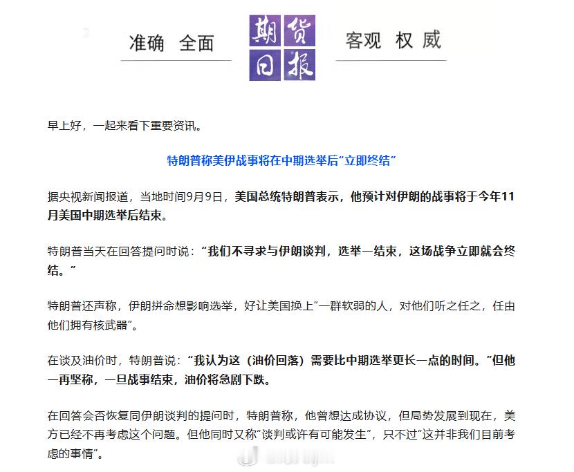 据央视新闻报道，当地时间9月9日，美国总统特朗普表示，他预计对伊朗的战事将于今年11月美国中期选举后结束。

特朗普当天在回答提问时说：“我们不寻求与伊朗谈判，选举一结束，这场战争立即就会终结。”

特朗普还声称，伊朗拼命想影响选举，好让美国换上“一群软弱的人，对他们听之任之，任由他们拥 ​