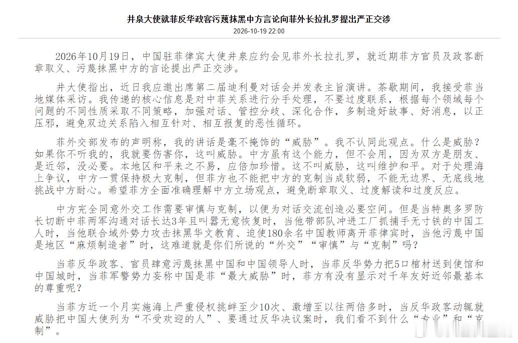 【#井泉大使向菲外长提出严正交涉#】
#菲方不能把中方克制当软弱#2026年10月19日，中国驻菲律宾大使井泉应约会见菲外长拉扎罗，就近期菲方官员及政客断章取义、污蔑抹黑中方的言论提出严正交涉。

中方完全同意外交工作需要审慎与克制，以便为对话交流创造必要空间。但是当特奥多罗防长切断中菲两军沟 ​