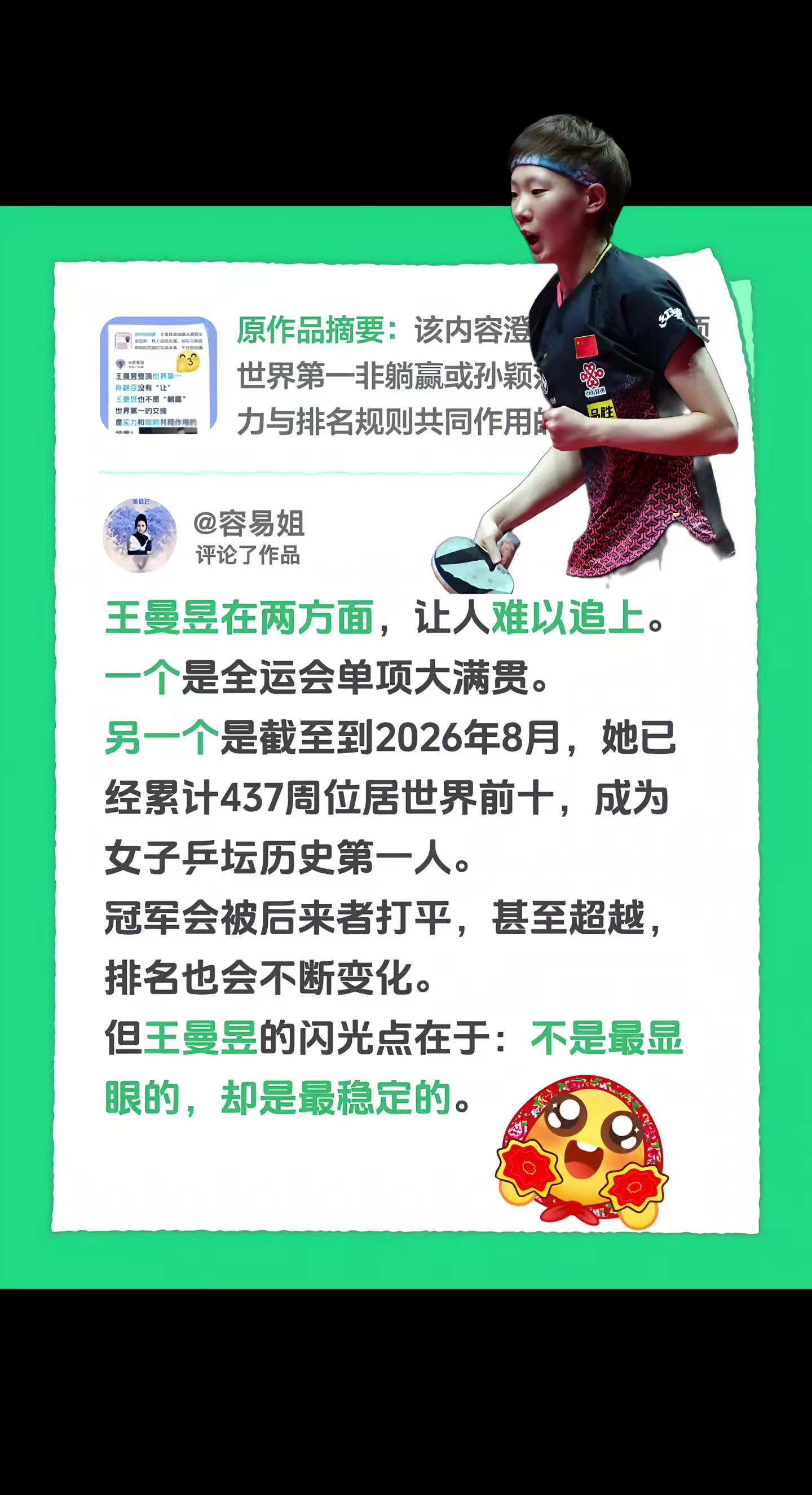 我评论了@容易姐 的作品：王曼昱在两方面，让人难以追上。一个是全运会单项大满贯。另一个是截至到2026年8月，她已经累计437周位居世界前十，成为女子乒坛历史第一人。冠军会被后来者打平，甚至超越，排名也会不断变化。但王曼昱的闪光点在于：不是最显眼的，却是最稳定的。王曼昱 国乒
