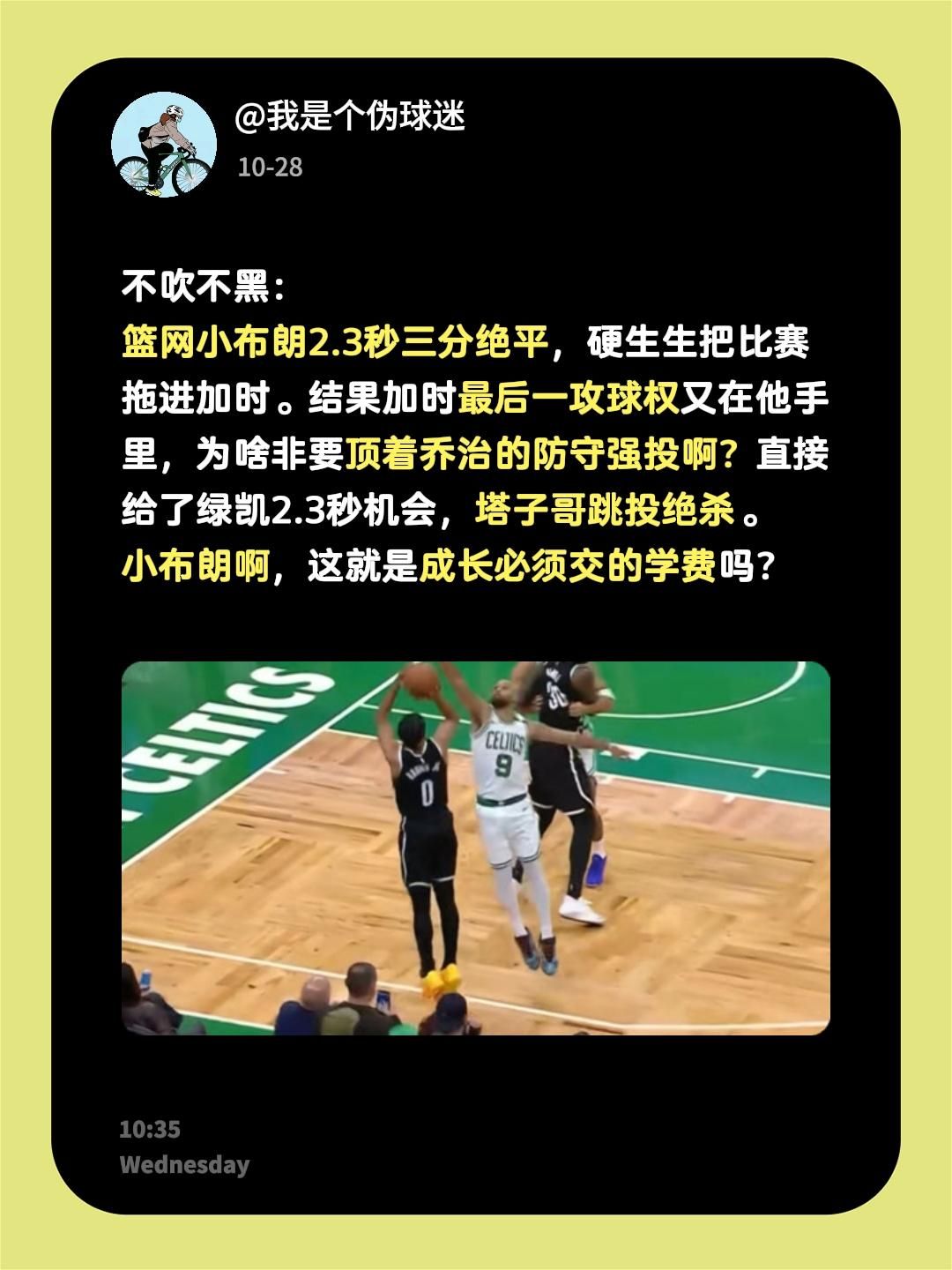 不吹不黑：
篮网小布朗2.3秒三分绝平，硬生生把比赛拖进加时。结果加时最后一攻球权又在他手里，为啥非要顶着乔治的防守强投啊？直接给了绿凯2.3秒机会，塔子哥跳投绝杀。
小布朗啊，这就是成长必须交的学费吗？凯尔特人 塔图姆 保罗乔治 篮网