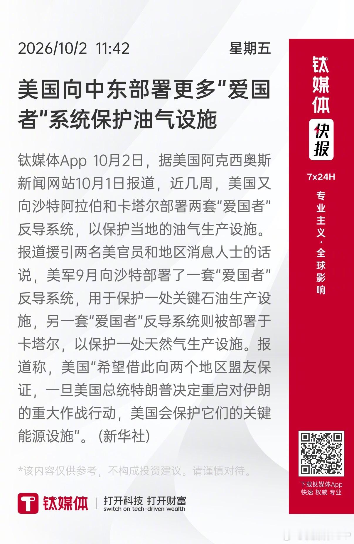 【美国向中东部署更多“爱国者”系统保护油气设施】 钛媒体App 10月2日，据美国阿克西奥斯新闻网站10月1日报道，近几周，美国又向沙特阿拉伯和卡塔尔部署两套“爱国者”反导系统，以保护当地的油气生产设施。报道援引两名美官员和地区消息人士的话说，美军9月向沙特部署了一套“爱国者”反导系统，用于 ​
