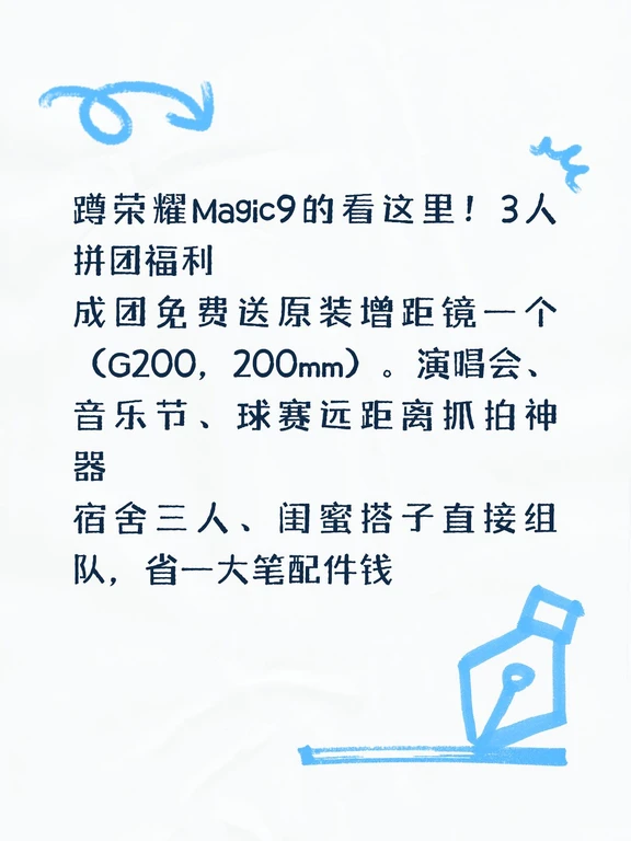 蹲荣耀Magic9的看这里！3人拼团福利
成团免费送原装增距镜
(G200,200mm)一个。，五人成团，免费送原装增距镜（G500，500mm）一个。演唱会、 音乐节、球赛远距离抓神器
宿舍三人、闺蜜搭子直接组队，省一大笔配件钱。
还有多重权益:
1.荣耀299元降噪耳机
2.149元3C认证原装移动电源
3.超值礼盒
4.超值质保权益（520天只换不修 + 1年碎屏保 + 1年后盖保 + 2年电池保）
5.以旧换新额外补贴15%
6..国补500元（外省也可参与；9.29首销当天全程视频拆封激活，顺丰包邮）
7.代言人肖战多种周边
8.全场景200元优惠券，购买手表/平板使用
#荣耀手机 #荣耀嗨fun日 #小飞侠 #荣耀magic9