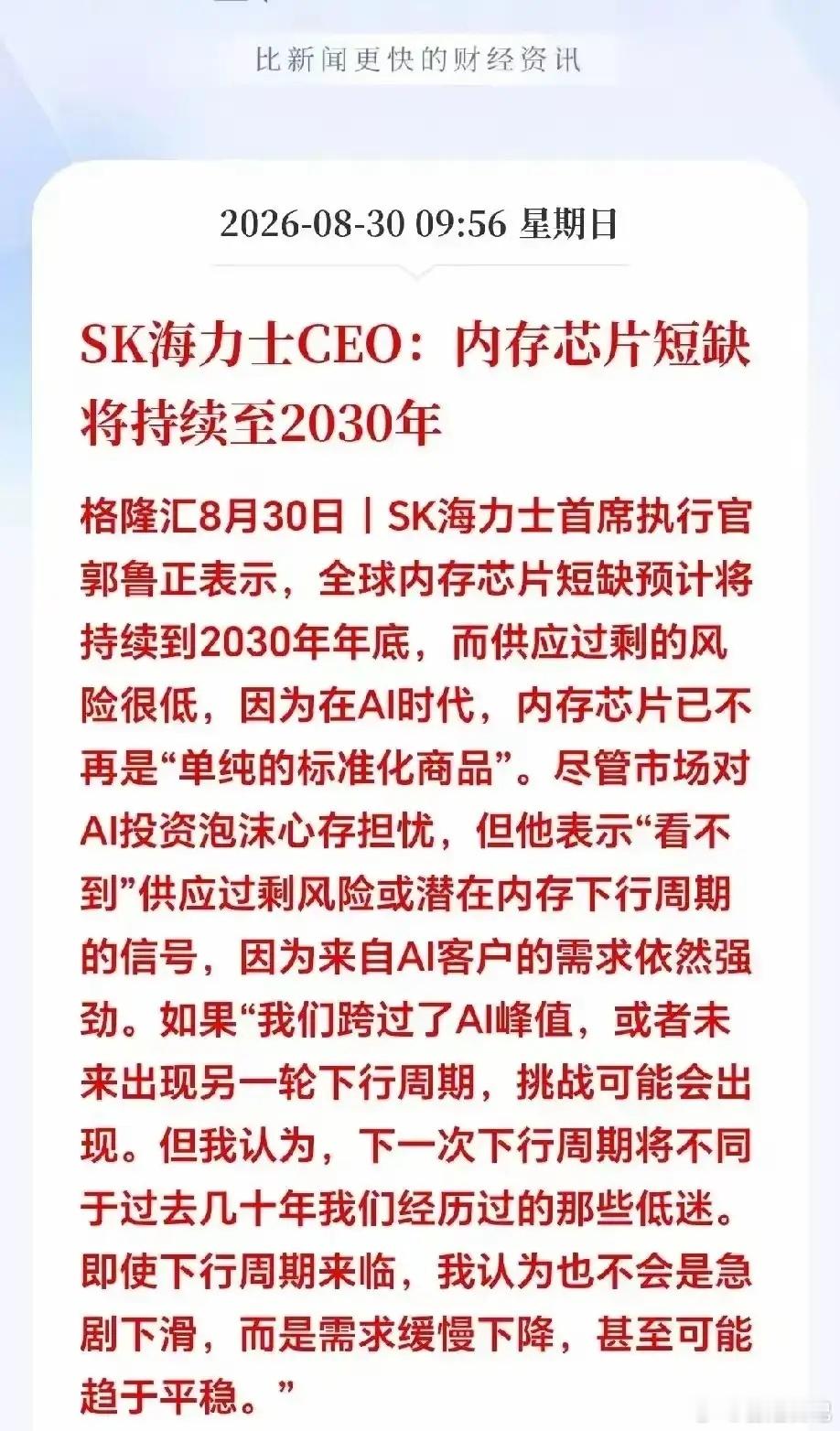 SK海力士CEO最近表态，全球内存芯片短缺预计会持续到2030年底，供应过剩的风险很低。他的核心观点是，AI时代内存已经不是过去那种标准化商品了，AI客户的需求依然很强劲。
 
他也提到，如果未来AI峰值过去，可能会出现下行周期，但不会像过去那样剧烈下滑，更可能是需求缓慢下降甚至趋于平稳。
 
这个 ​