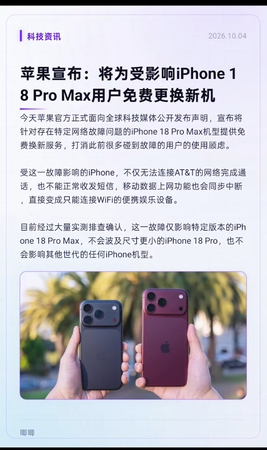 苹果确认部分iPhone 18 Pro Max信号异常！受影响用户可免费换新机

刚拿到新机的果粉，可能笑不出来了。

据彭博社及多家美国科技媒体报道，部分使用AT&amp;T通信服务的iPhone 18 Pro Max用户，遭遇了信号问题——蜂窝网络相关功能无法正常使用，Wi-Fi连接正常，但通话、流量和