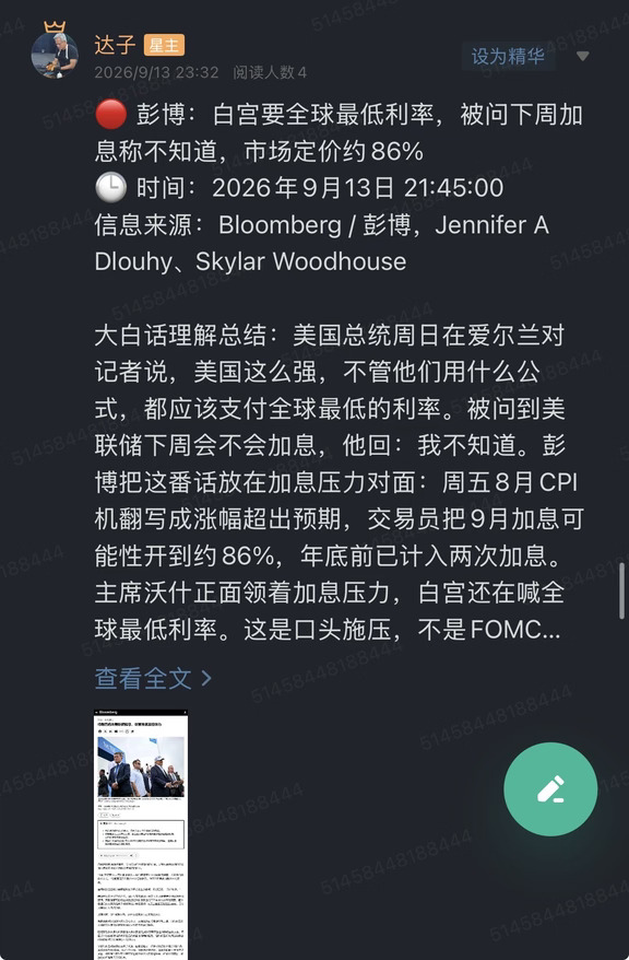 🔴 彭博：白宫要全球最低利率，被问下周加息称不知道，市场定价约86%
🕒 时间：2026年9月13日 21:45:00
信息来源：Bloomberg / 彭博，Jennifer A Dlouhy、Skylar Woodhouse
	
大白话理解总结：美国总统周日在爱尔兰对记者说，美国这么强，不管他们用什么公式，都应该支付全球最低的利率。被问到美联储下周会不会加息，他回：我不知道。彭博把这番话放在加息压力对面：周五8月CPI机翻写成涨幅超出预期，交易员把9月加息可能性开到约86%，年底前已计入两次加息。主席沃什正面领着加息压力，白宫还在喊全球最低利率。这是口头施压，不是FOMC决议，更不是已经降息。
	
一句话总结：白宫要全球最低利率，被问下周加息说不知道；市场仍在给9月约86%、年底前两次。
	
市场影响程度：中等偏高。材料是彭博转述口头口径，不是声明、不是点阵。近端先打的是贴现率和风险偏好。加息没落地，降息也没落地，两头都还是定价。
	
彭博电头是9月13日21:45（北京时...