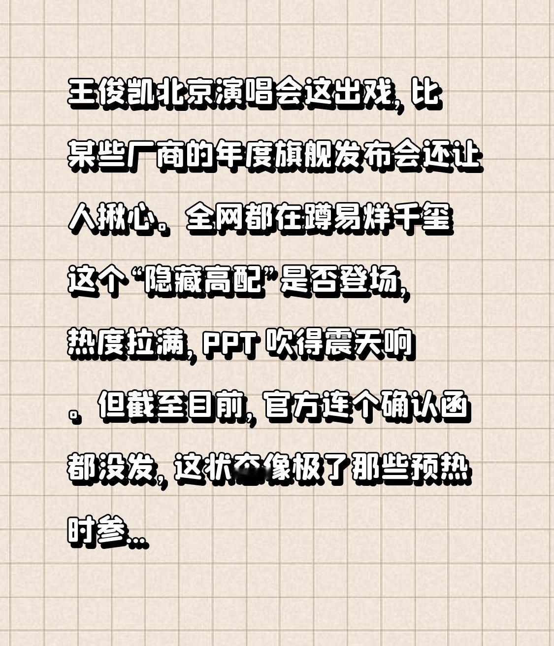 王俊凯北京演唱会这出戏，比某些厂商的年度旗舰发布会还让人揪心。

全网都在蹲易烊千玺这个“隐藏高配”是否登场，热度拉满，PPT 吹得震天响。但截至目前，官方连个确认函都没发，这状态像极了那些预热时参数写得天花乱坠、真机上手却发现核心功能还得等 OTA 升级的产品。

粉丝们在期待和质疑之间反复横跳，