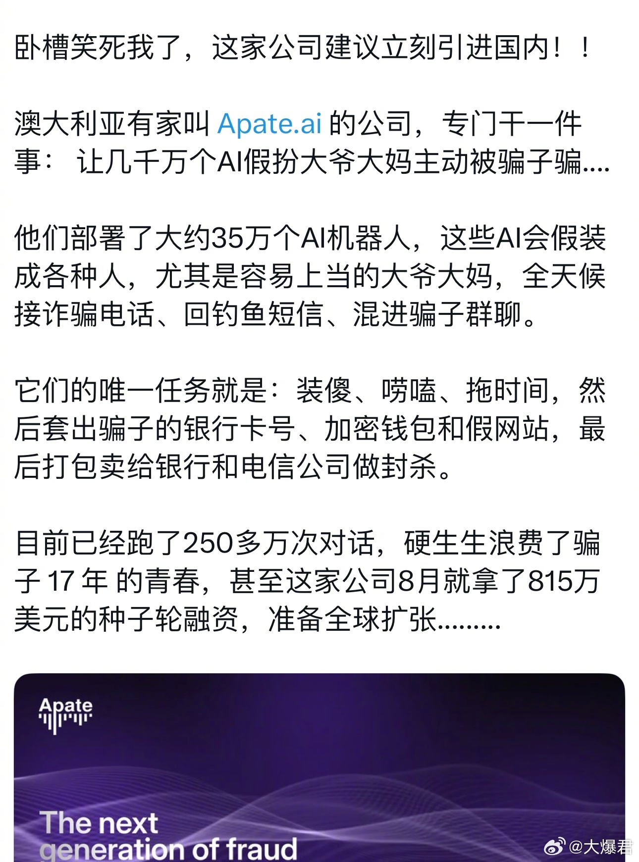 用魔法打败魔法，用骗术打败骗子！[不愧是你]

澳大利亚有家叫 Apate.ai 的公司，专门干一件事：让几千万个AI假扮大爷大妈主动被骗子骗⋯

基于悉尼麦考瑞大学的研究，Apate 部署了数千个伪装成无辜诈骗受害者的 AI 智能体。这些智能体可以接听诈骗电话、回复可疑信息和邮件、追踪钓鱼链接，并加入社交 ​