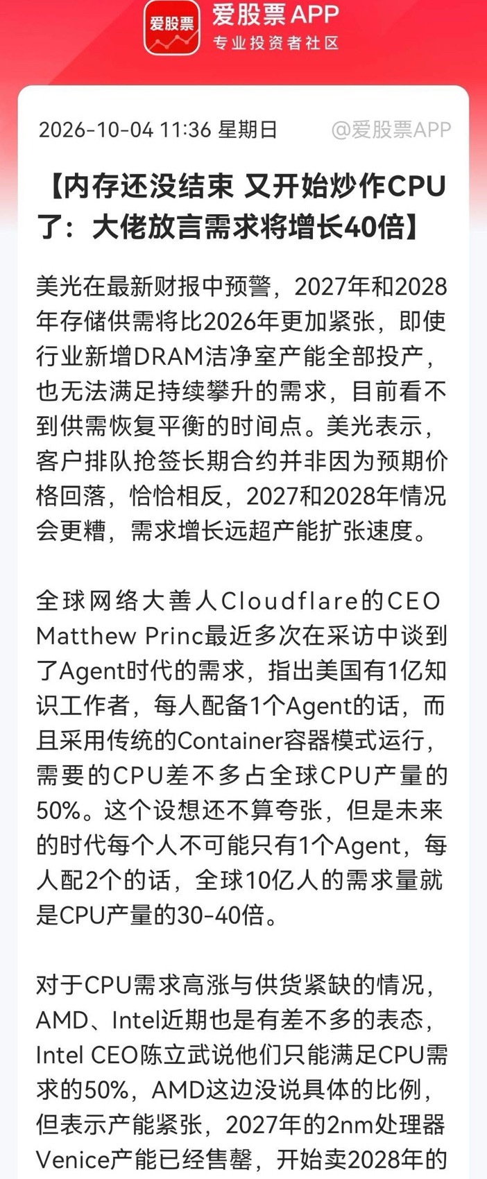 CPU这是准备起飞的节奏？            Agent狂潮点燃CPU ，需求狂飙40倍，美光、Intel、AMD集体预警……消息上：内存紧张未解，CPU又遭炒作。美光预警2027/28存储供需更糟；Cloudflare称Agent时代CPU需求或达当前产量30-40倍；Intel仅能满足50%需求，AMD 2027年产能已售罄并预售2028年。（消息源：硬件世界）简单地讲吧，意思就是存储还没缓解，AI Agent 又可能带来巨量CPU需求。现在科技大佬推算，如果全球很多人每人配多个Agent，CPU需求可达当前产量几十倍。就目前而言AMD、Intel的产能都紧张订单排到2028。此消息可以看得出AI发展还在不断加深，AI算力需求开始从GPU向CPU蔓延的信号。此前市场热炒的是AI芯片的GPU和存储的DRAM/NAND，随着Agent需要大量通用CPU跑容器、跑编排，这等同于训练要用GPU外还需要CPU。而Cloudflare CEO的Agent时代直接把CPU需求增30-40...