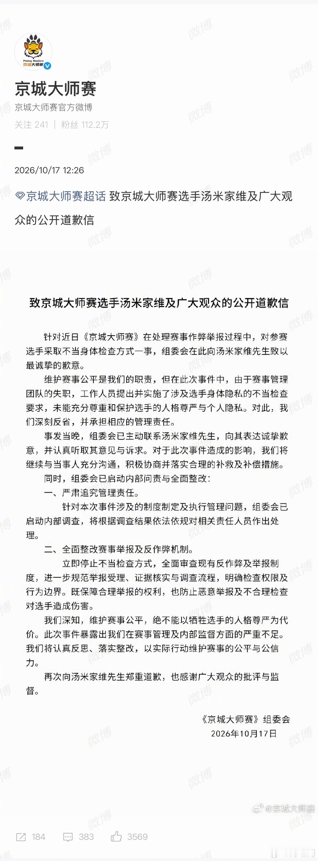 【#京城大师赛致歉#】#京城大师赛启动内部问责#10月16日，狼人杀选手汤米在京城大师赛中被要求脱衣自证清白，#京城大师赛被曝裸检#引起关注。10月17日，发布致歉信：针对近日《京城大师赛》在处理赛事作弊举报过程中，对参赛选手采取不当身体检查方式一事，组委会在此向汤米家维先生致以最 ​