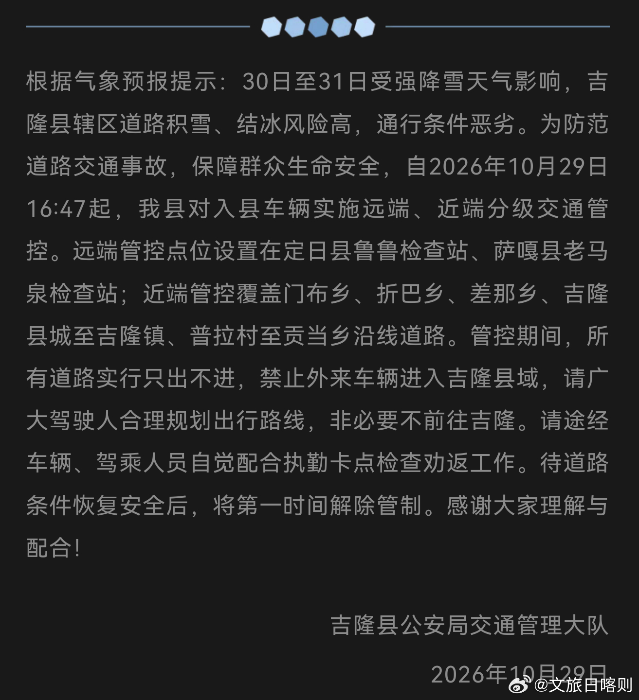 【交通管制提示】
受强降雪影响，10月30日—31日吉隆县道路积雪结冰风险极高。自10月29日16:47起实施分级交通管控，全域执行「只出不进」，外来车辆禁止入县，请大家合理规划行程，非必要不前往吉隆，配合卡点劝返。待通行条件达标后及时解除管制。
（来源：吉隆县公安局交通管理大队）
 ​