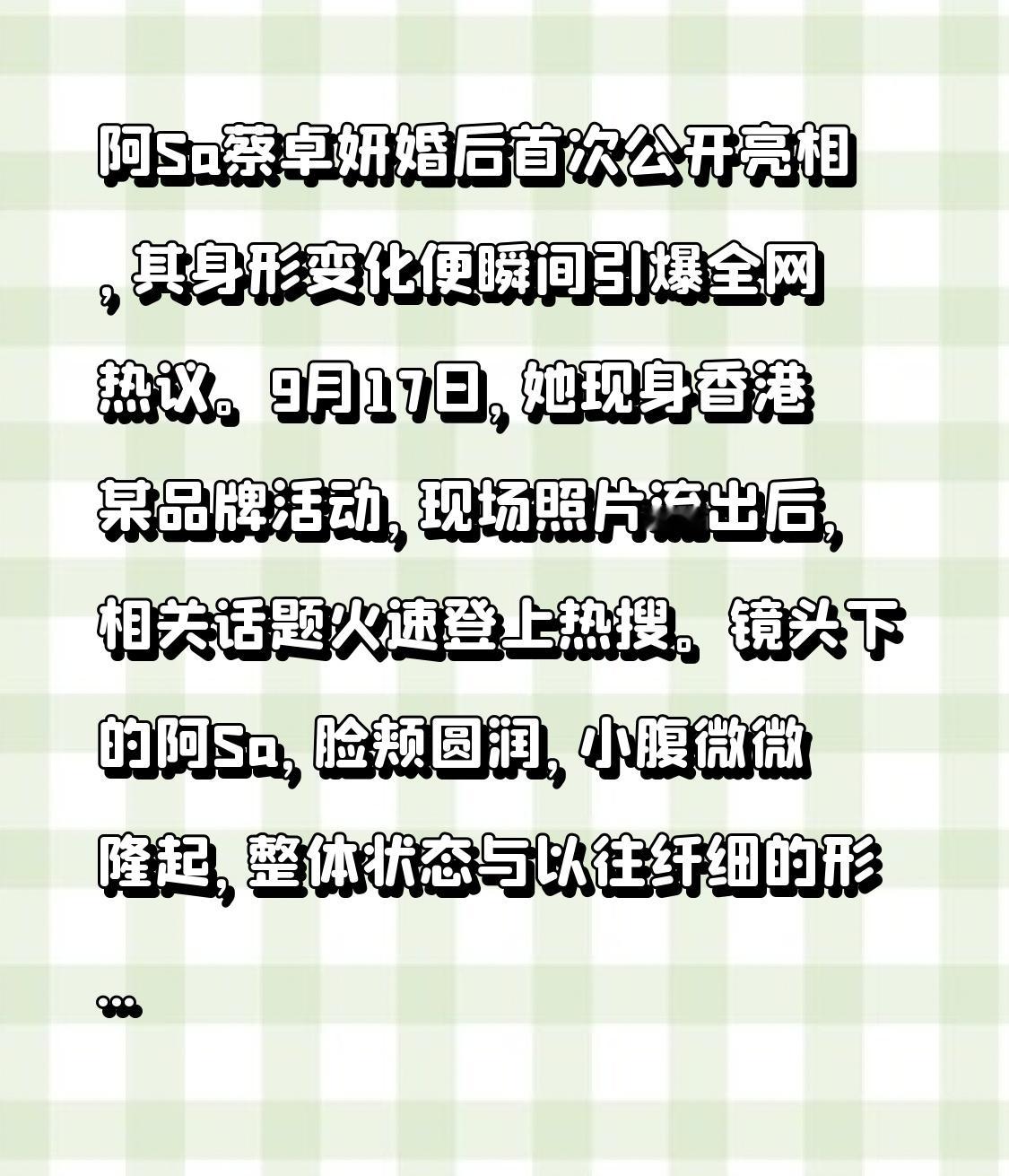 阿Sa蔡卓妍婚后首次公开亮相，其身形变化便瞬间引爆全网热议。9月17日，她现身香港某品牌活动，现场照片流出后，相关话题火速登上热搜。镜头下的阿Sa，脸颊圆润，小腹微微隆起，整体状态与以往纤细的形象对比鲜明。许多网友直呼“孕味十足”，甚至有人根据视觉印象推测她已有三四个月甚至更长的身孕。
这些猜测并非