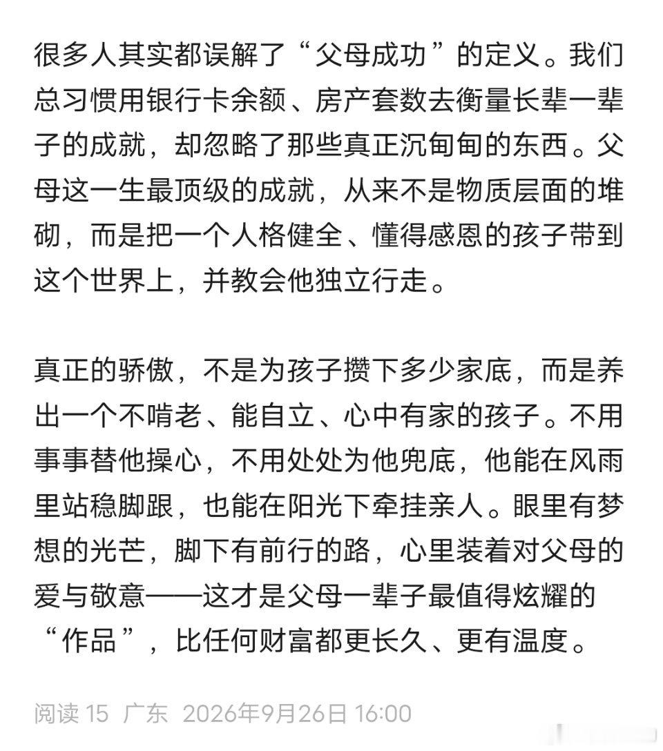 转来分享——
“很多人其实都误解了“父母成功”的定义。我们总习惯用银行卡余额、房产套数去衡量长辈一辈子的成就，却忽略了那些真正沉甸甸的东西。父母这一生最顶级的成就，从来不是物质层面的堆砌，而是把一个人格健全、懂得感恩的孩子带到这个世界上，并教会他独立行走。
真正的骄傲，不是为孩子攒 ​