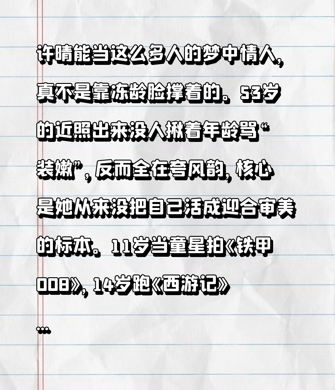 许晴能当这么多人的梦中情人，真不是靠冻龄脸撑着的。
53岁的近照出来没人揪着年龄骂“装嫩”，反而全在夸风韵，核心是她从来没把自己活成迎合审美的标本。11岁当童星拍《铁甲008》，14岁跑《西游记》龙套，高考数学满分同时拿了国际关系学院和北电的通知书，选了表演路之后一路交出的全是亮眼角色：32岁演任盈