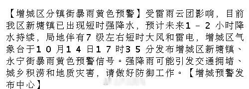 【增城区分镇街暴雨黄色预警】受雷雨云团影响，目前我区新塘镇已出现短时强降水，预计未来1-2小时降水持续，局地伴有7级左右短时大风和雷电，增城区气象台于10月14日17时35分发布增城区新塘镇、永宁街暴.... ​