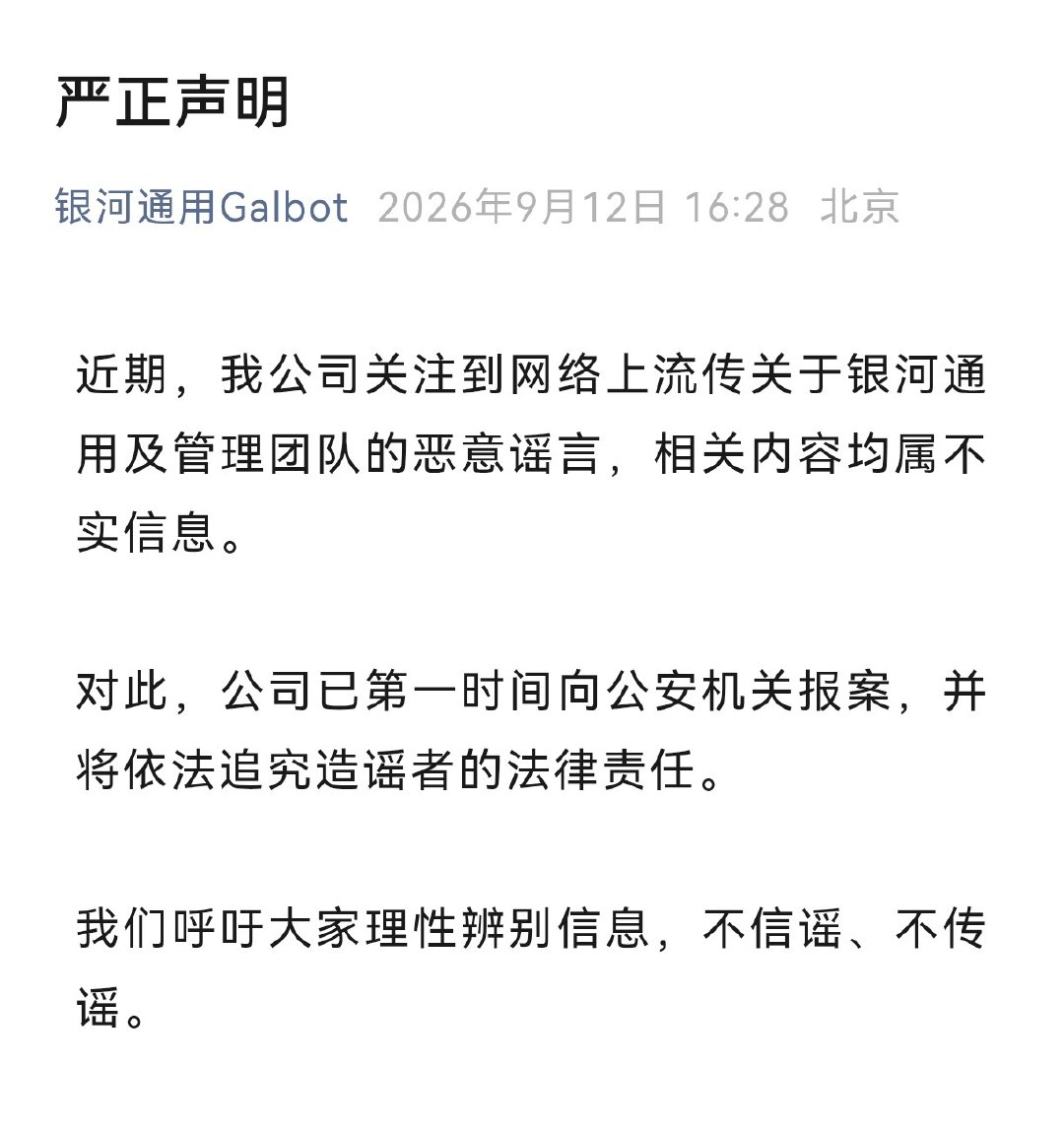 【#银河通用严正声明#】9月12日，银河通用发布严正声明：

近期，我公司关注到网络上流传关于银河通用及管理团队的恶意谣言，相关内容均属不实信息。

对此，公司已第一时间向公安机关报案，并将依法追究造谣者的法律责任。

我们呼吁大家理性辨别信息，不信谣、不传谣。 ​