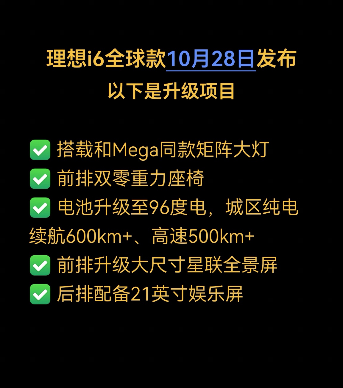 李想微博官宣了2026款i6展车到店以及发布会时间，新车一共有六大升级：
✅ 搭载和Mega同款矩阵大灯
✅ 前排双零重力座椅
✅ 电池升级至96度电，城区纯电续航600km+、高速500km+
✅ 前排升级大尺寸星联全景屏
✅ 后排配备21英寸娱乐屏
 
选装项目包含巨声智能、21寸轮毂。
结合现