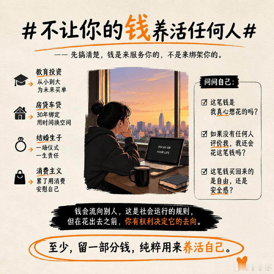 #不让你的钱养活任何人# 不让你的钱养活任何人 

看到一句话挺扎心：别让自己辛苦赚的钱，最后只是在养活别人。小时候花钱读书，长大花钱买房买车，累了靠消费安慰自己；结婚、生孩子、补课、兴趣班……工资刚到账，好像早就被安排好了去处。

最可怕的不是花钱，而是很多钱根本不是“我想花”，而是“大家都这么活”。房子一定要买吗？婚礼一定要办吗？孩子一定要砸钱鸡吗？赚得更多，就一定要消费升级吗？

人活一辈子，总得有一些钱，是单纯用来养活自己的。你现在每个月赚的钱，有多少是真正花在自己身上的？