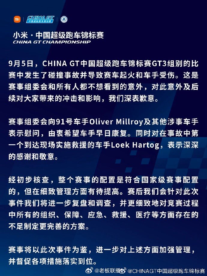 【#CHINAGT称符合国家级赛事配置#，#CHINAGT慰问受伤车手#】9 月 6 日，发博就上海站赛车起火事故发布官方声明致歉，“9 月 5 日，CHINA GT 中国超级跑车锦标赛 GT3 组别的比赛中发生了碰撞事故并导致赛车起火和车手受伤。这是赛事组委会和所有人都不想看到的意外，对此意 ​