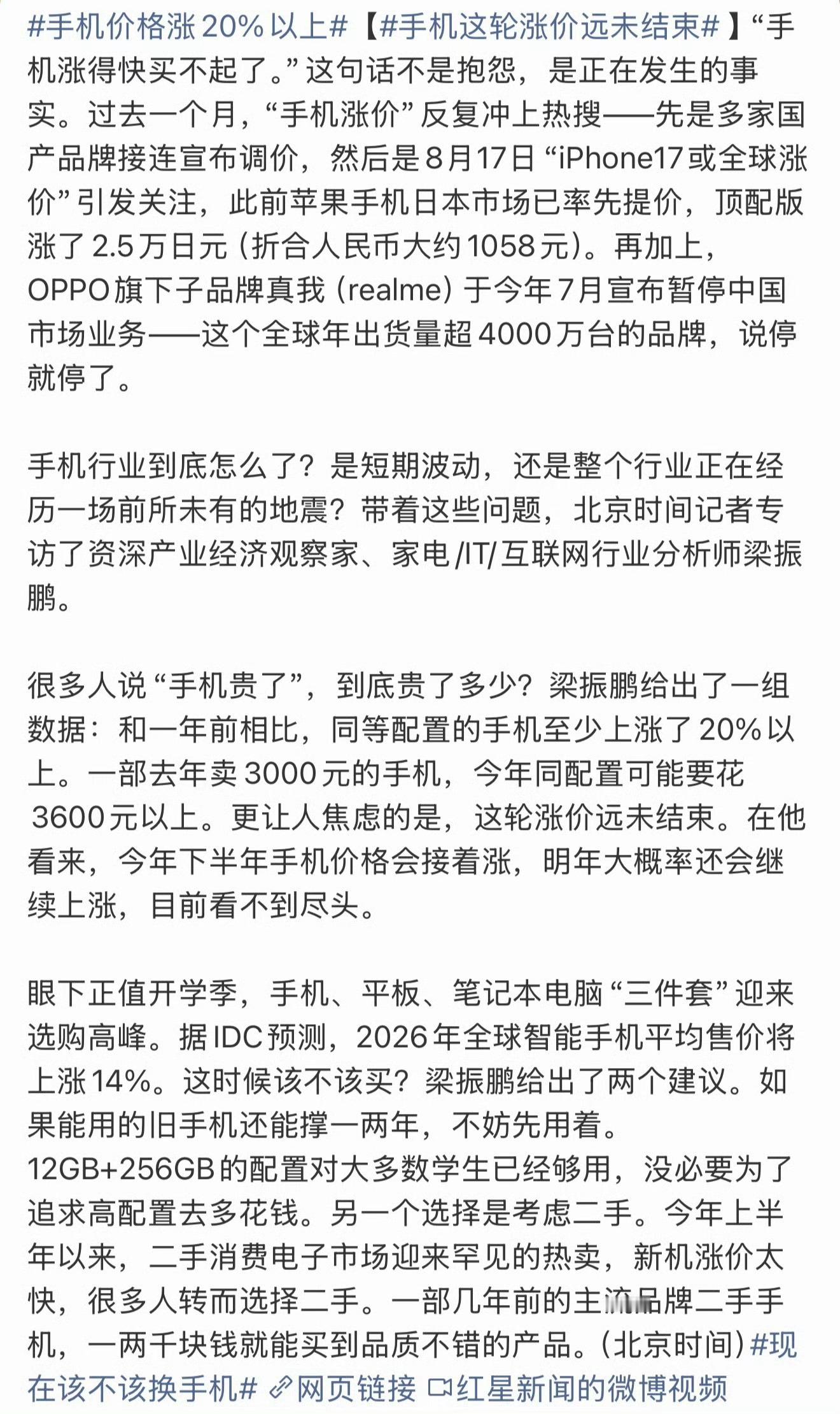#手机价格涨20%以上#
“手机涨得快买不起了”正在成为现实。过去一个月，手机涨价多次冲上热搜：多家国产品牌调价，iPhone17或全球涨价，日本市场顶配版已涨约1058元；OPPO子品牌真我（realme）宣布暂停中国市场业务，这个年出货超4000万台的品牌突然退场，让不少人疑惑：手机行业到底怎么了？
 
资深 ​