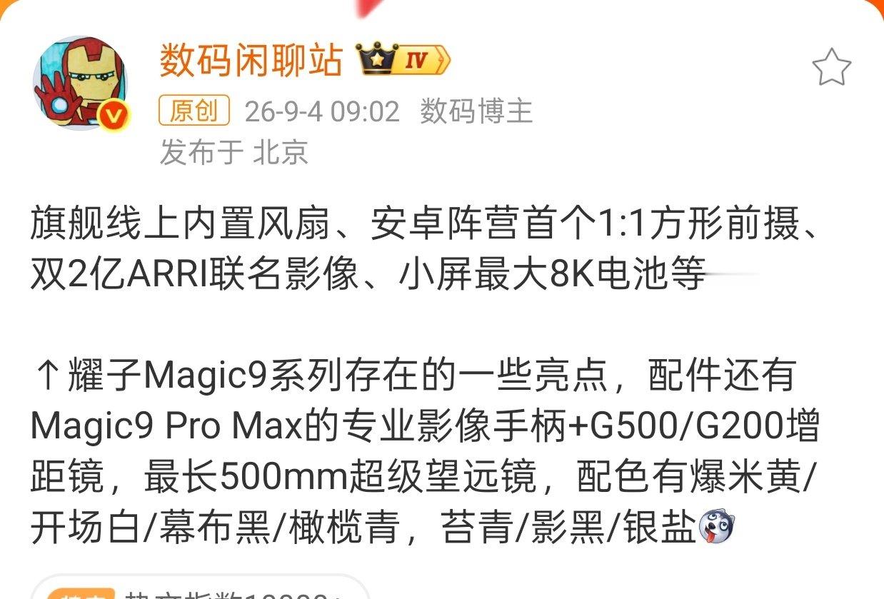 #荣耀Magic9系列详细爆料#

旗舰线上内置风扇、安卓阵营首个1:1方形前摄、双2亿ARRI联名影像、小屏最大8K电池！

这样看来，Magic9还真有风扇版，方形前摄如果可以自动跟焦，那就是Robot Phone青春版喽！加上双两亿阿莱联名影像，这是要起飞的节奏！卷起来吧！ ​