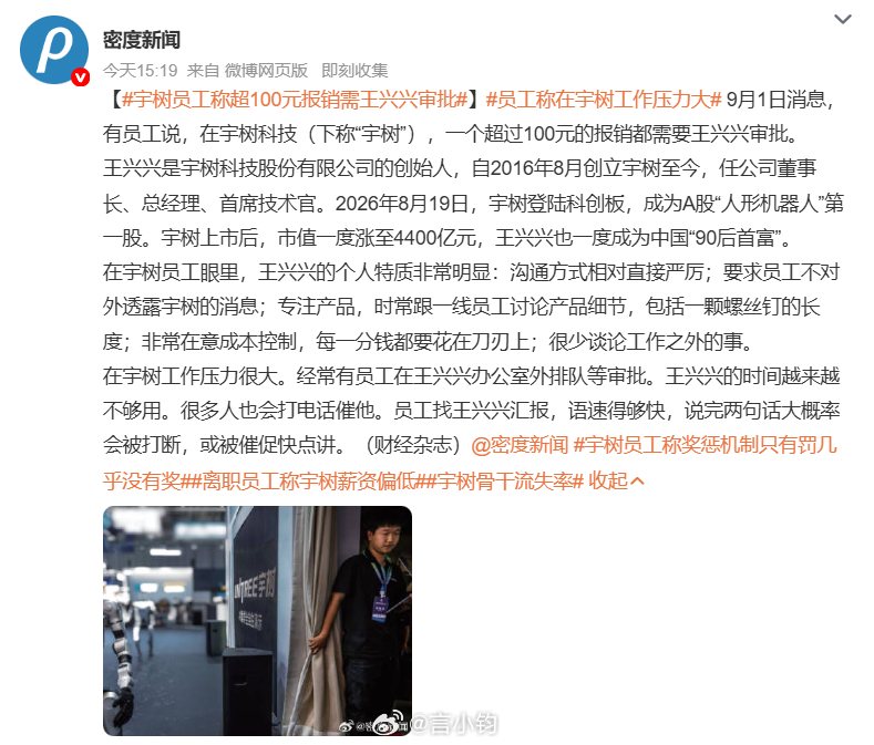 #宇树员工称超100元报销需王兴兴审批#工称在宇树科技工作压力大# A 股人形机器人第一股宇树科技内部管理细节曝光。员工爆料，公司单笔超 100 元报销都要创始人王兴兴亲自审批。这位一度的 90 后首富，对产品细节抠到螺丝钉长度，成本控制拉满。内部工作节奏高压，员工要排队等审批，汇报还得加快语速， ​