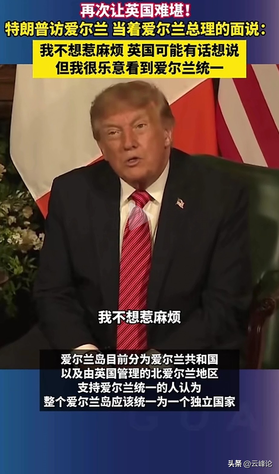 他说“不想惹麻烦”，还说自己在两边（英国和爱尔兰）都有朋友，但又表示他乐见爱尔兰统一，并认为那将是一件伟大的事。他这不就是没事找事吗？实际上，爱尔兰南部26郡自独立以来，就已经与英国就北爱的问题达成了协议，而且北爱尔兰人也从来都没有想过举行公投来脱离英国。倒是苏格兰反而有过这样的想法，但并未得逞。