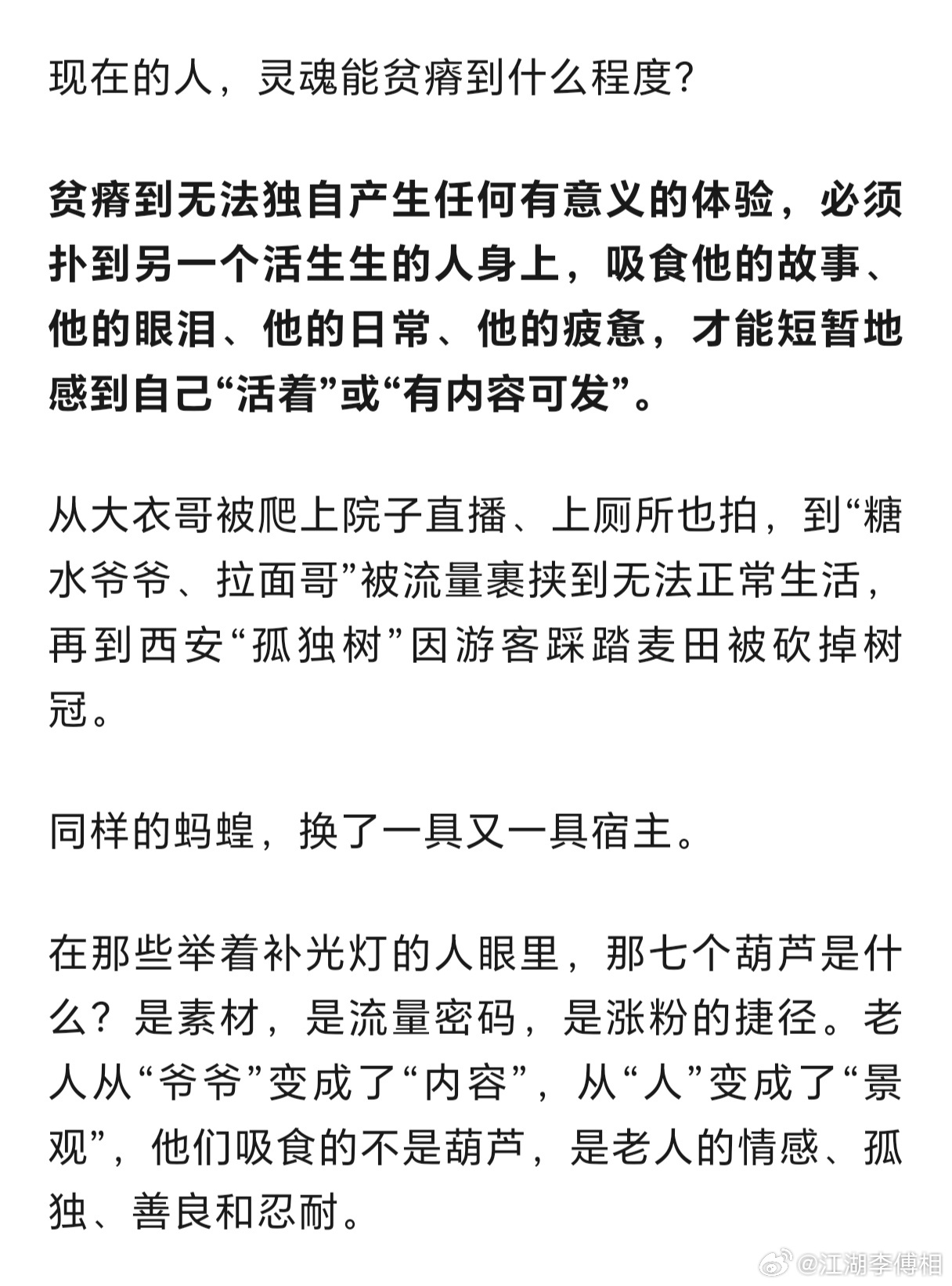 现在的人，灵魂能贫瘠到什么程度？

贫瘠到无法独自产生任何有意义的体验，必须扑到另一个活生生的人身上，吸食他的故事、他的眼泪、他的日常、他的疲惫，才能短暂地感到自己“活着”或“有内容可发”。

从大衣哥被爬上院子直播、上厕所也拍，到“糖水爷爷、拉面哥”被流量裹挟到无法正常生活，再到西 ​