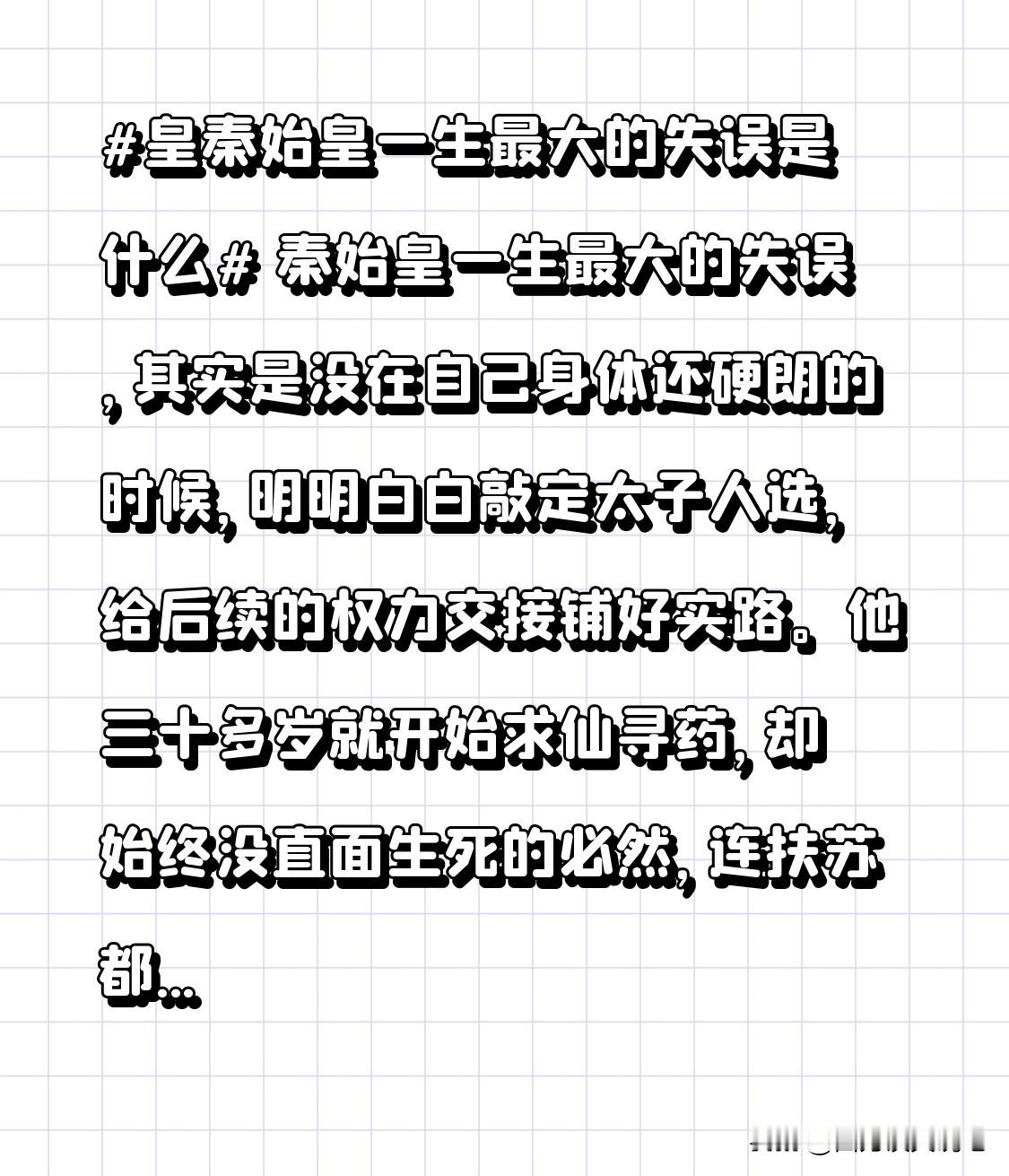 秦始皇一生最大的失误，其实是没在自己身体还硬朗的时候，明明白白敲定太子人选，给后续的权力交接铺好实路。
他三十多岁就开始求仙寻药，却始终没直面生死的必然，连扶苏都只是因为直谏被外放，没正式昭告天下储君身份。最后东巡途中沙丘病重，遗诏还没发出去就被赵高、李斯联手篡改，