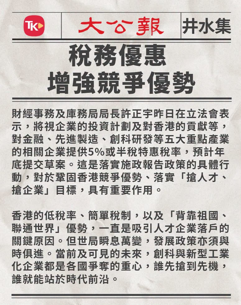 #井水集# 【税务优惠 增强竞争优势】

财经事务及库务局局长许正宇昨日在立法会表示，将视企业的投资计划及对香港的贡献等，对金融、先进制造、创科研发等五大重点产业的相关企业提供5%或半税特惠税率，预计年底提交草案。这是落实施政报告政策的具体行动，对于巩固香港竞争优势、落实“抢人才、抢企业 ​