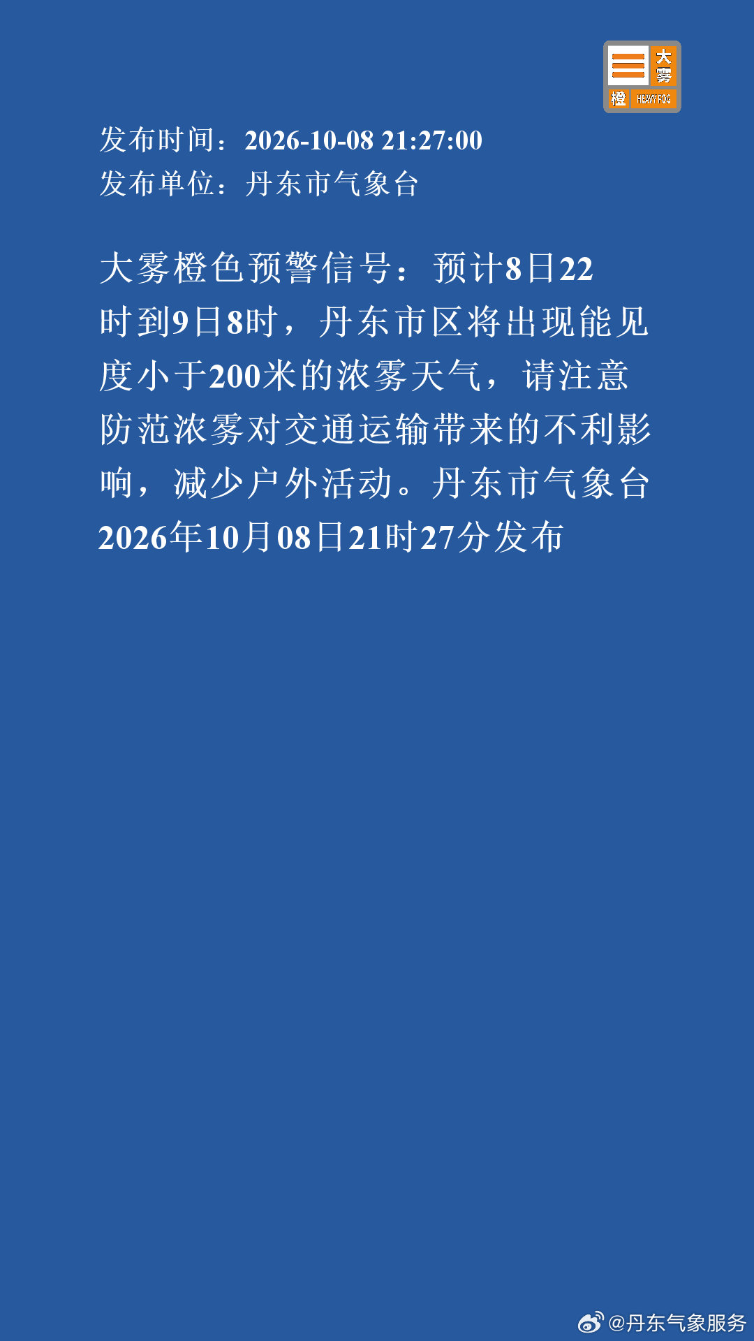 大雾橙色预警信号：预计8日22时到9日8时，丹东市区将出现能见度小于200米的浓雾天气，请注意防范浓雾对交通运输带来的不利影响，减少户外活动。丹东市气象台2026年10月08日21时27分发布 ​