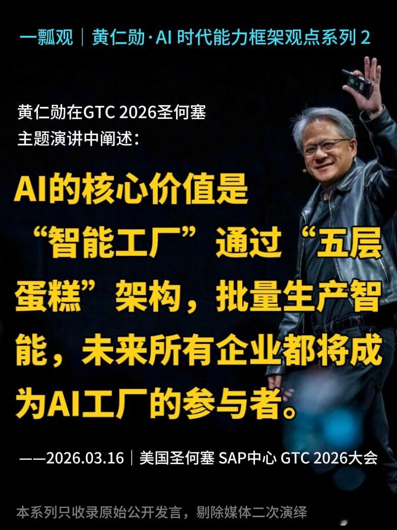 一瓢观｜英伟达CEO黄仁勋·AI时代能力框架观点系列 2

[咖啡]本系列只收录原始公开发言，剔除自媒体二次演绎，持续连载。

黄仁勋在GTC 2026圣何塞主题演讲中阐述：
AI的核心价值是“智能工厂”，
通过“五层蛋糕”架构批量生产智能，
未来所有企业都将成为AI工厂的参与者。

——2026.03.16｜美国圣何 ​