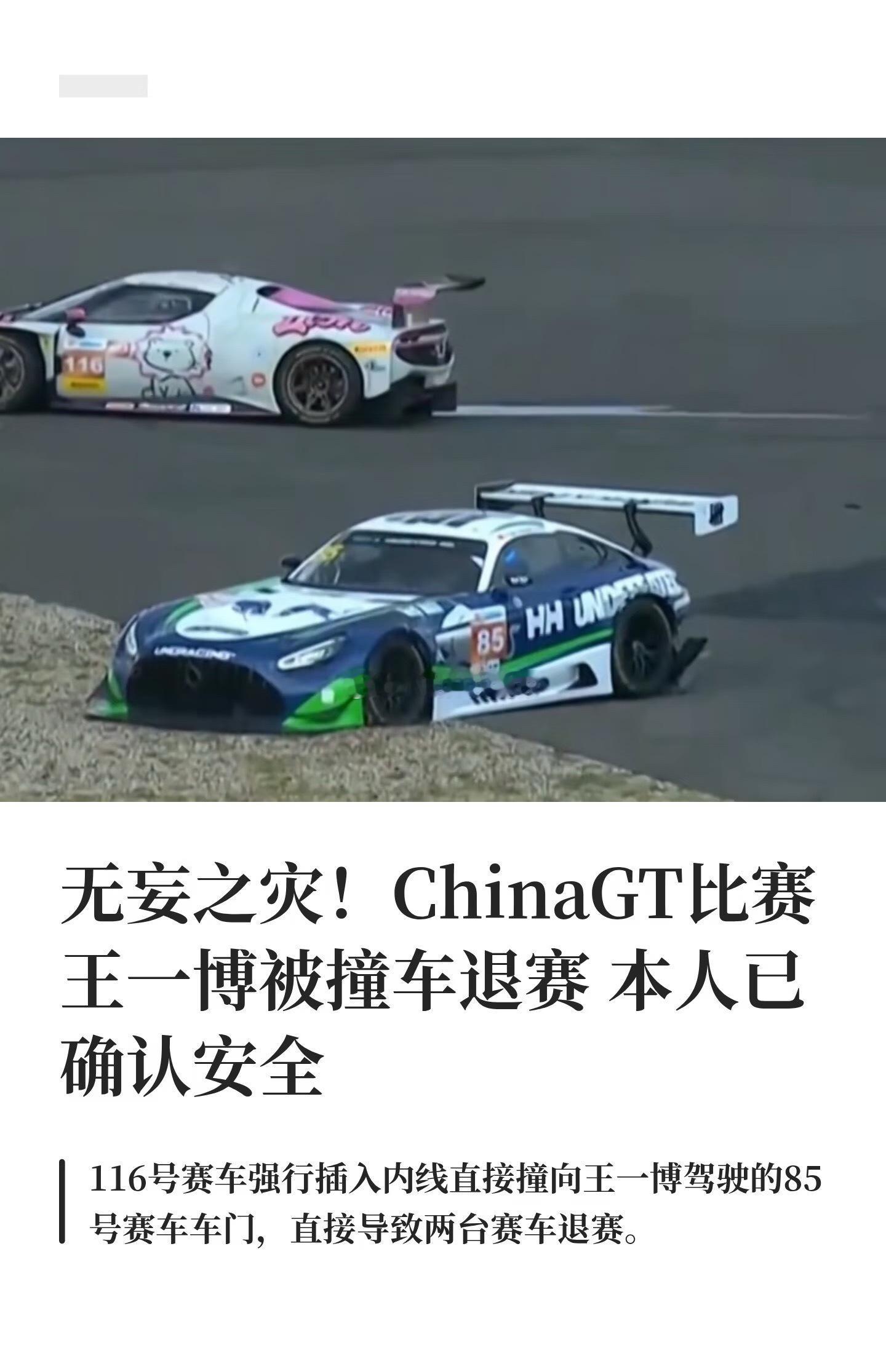 无妄之灾！ChinaGT王一博被撞车退赛
#解说称王一博赛车事故肯定会受到调查#

9月6日China GT上海站，王一博驾驶85号赛车在第二回合正赛中被116号赛车从内侧强行撞击导致退赛，本人已确认安全。
 
主持人称，一辆赛车从内侧撞向他的赛车，这次事故肯定会受到赛会调查，强行插入内线直接撞向王一博车门， ​