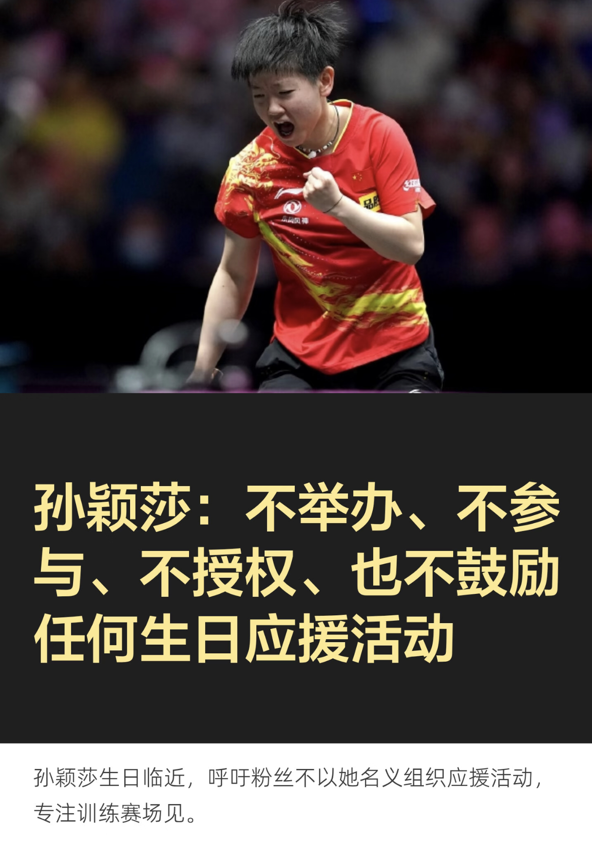 bs（体育）#孙颖莎四个不拒绝生日应援##孙颖莎呼吁理性追星# 

孙颖莎发文表态啦~ 
明确四个态度：不举办、不参与、不授权、不鼓励任何生日应援活动
莎莎表示感谢球迷常年的祝福与支持，希望把精力专心放在训练上，呼吁大家不要以她名义组织宣传应援，收下这份心意就好，约定好好生活，赛场相见！
清醒 ​