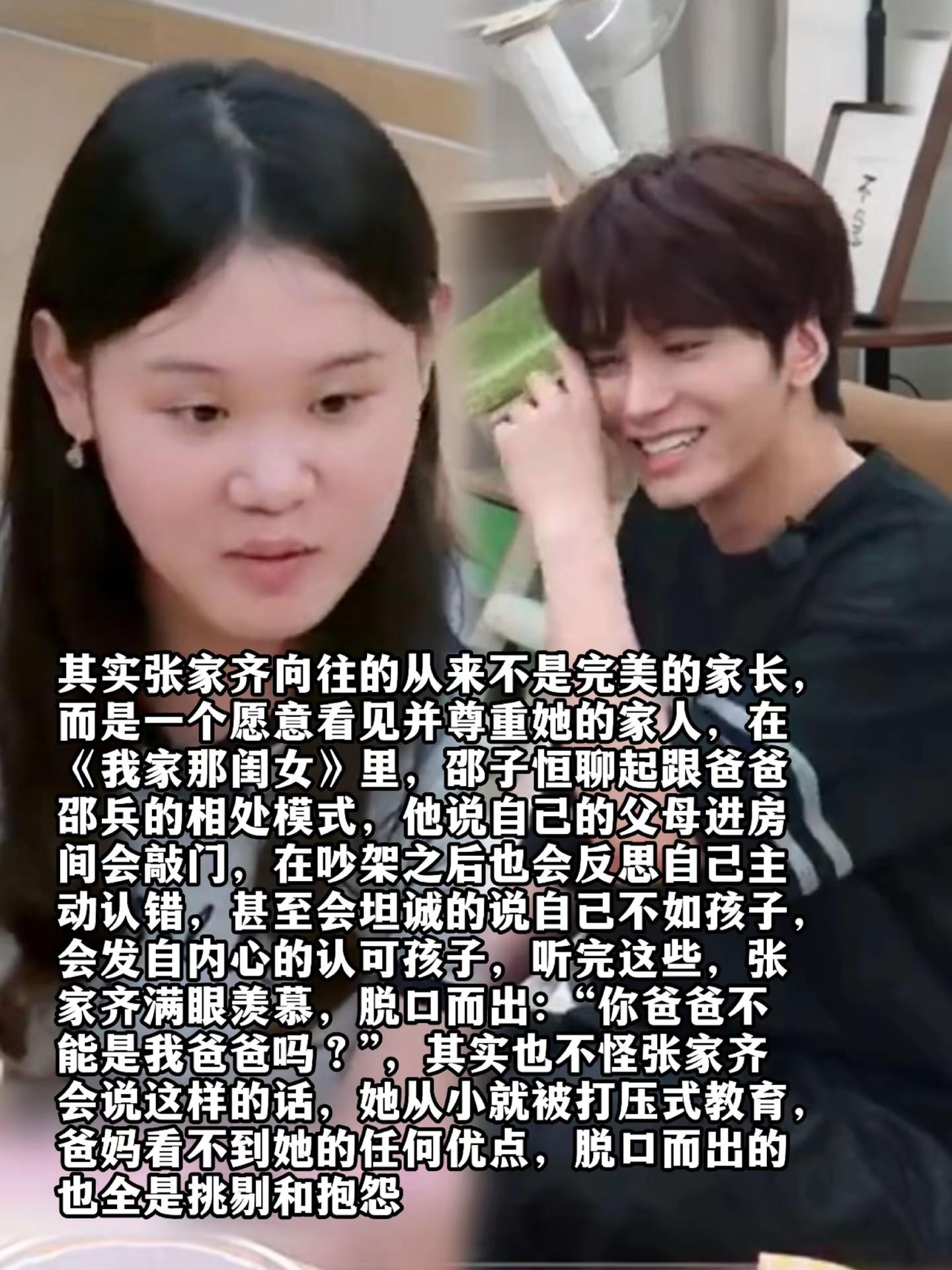 其实张家齐向往的从来不是完美的家长，而是一个愿意看见并尊重她的家人，在《我家那闺女》里，邵子恒聊起跟爸爸邵兵的相处模式，他说自己的父母进房间会敲门，在吵架之后也会反思自己主动认错，甚至会坦诚的说自己不如孩子，会发自内心的认可孩子，听完这些，张家齐满眼羡慕，脱口而出：“你爸爸不能是我爸爸吗？”，其实也