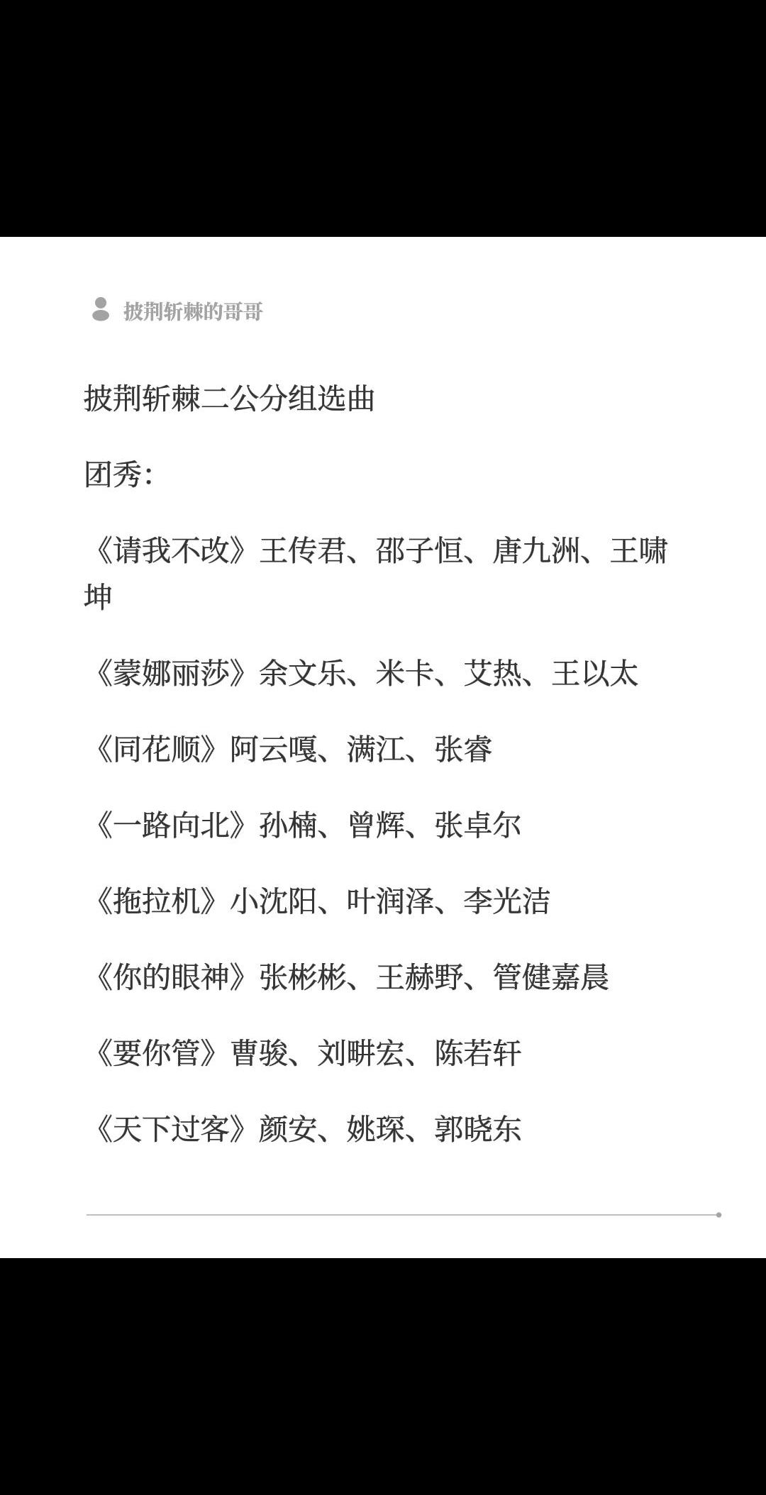 披荆斩棘二公分组选曲
团秀：
《请我不改》王传君、邵子恒、唐九洲、王啸坤
《蒙娜丽莎》余文乐、米卡、艾热、王以太
《同花顺》阿云嘎、满江、张睿
《一路向北》孙楠、曾辉、张卓尔
《拖拉机》小沈阳、叶润泽、李光洁
《你的眼神》张彬彬、王赫野、管健嘉晨
《要你管》曹骏、刘畊宏、陈若轩
《天下过客》颜安、姚