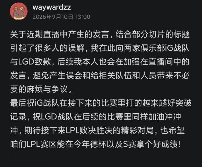 【Wayward道歉】前TES上单、现LPL二路解说Wayward因在直播解说中发表不当言论，于9月10日正式向iG与LGD两家俱乐部公开致歉，但这并非他第一次因“口嗨”惹上麻烦。在解说iG对阵LGD的比赛中，Wayward多次高喊“韩国人，牛逼”、“这他妈谁看得懂？”等激烈言辞，赛前他曾放话“若iG夺冠当场下跪”，赛后又激烈嘲讽，态度反差激化了粉丝不满。近期官方对二路解说言论管束趋严，已有解说因不当言论受罚，Wayward此次道歉也被视为规避平台处罚的应对之举。这已经不是他第一次因为‘口嗨’惹上麻烦。今年6月，他在直播中称CSGO的Major为“世界第一赛事”，被指拉踩英雄联盟，随后被官方约谈并公开道歉。后因散布“LPL官方没预算请嘉宾”的不实信息，曾被暂停二路解说数日。所以这哥们是屡犯屡道歉，根本没有引以为戒！晴天曝Wayward是被TES踢走的 Wayward道歉并祝福IG和LGDWayward道歉 Wayward向iG和LGD道歉
