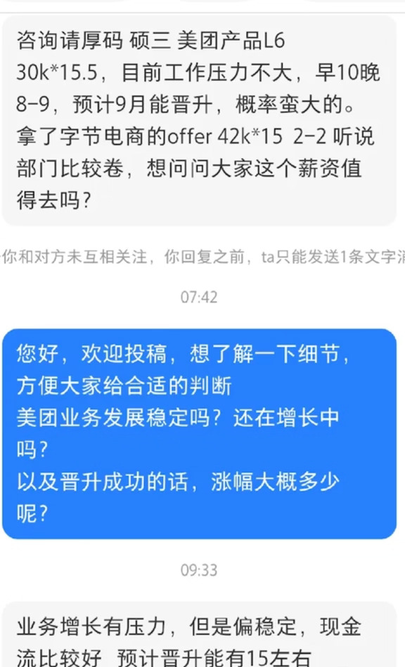 一网友爆料：美团拿到字节offer直接涨薪40%，可听说那边巨卷，现在特别纠结要不要去。
他硕士第三年，现在在美团做产品L6，薪资30k×15.5，日常强度不算高，早上10点上班，晚上一般8到9点就能下班，而且大概率9月能晋升，晋升完预计还能再涨15%。
算一笔账，如果留在美团，晋升之后月薪大概34.5k，对比字节给的offer，两边总包差距还是挺明显的。
不过顾虑也很多，字节这边加班内卷程度、业务稳不稳定、自己扛不扛得住高强度节奏全都是未知数。大家说说，单纯涨40%，值得跳进一个公认很卷的部门吗？