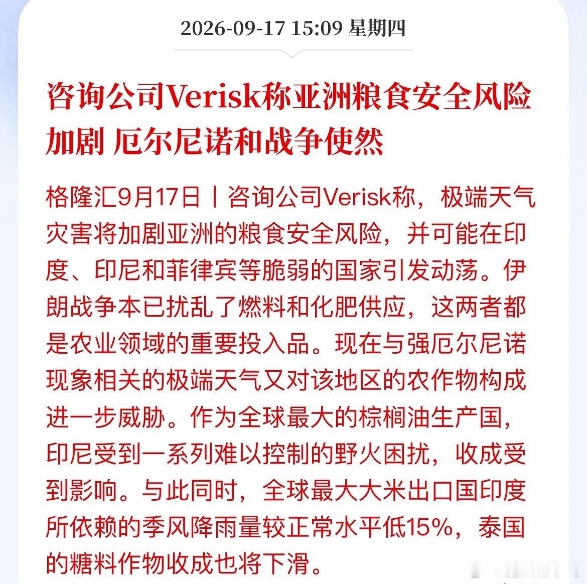 战争+厄尔尼诺双重暴击，亚洲粮食安全警报拉响风险咨询机构Verisk发出警告，亚洲粮食安全风险持续加剧，印度、印尼、菲律宾等国面临供给紧张，极端情况下甚至有可能引发社会动荡。这一轮危机，来自两大冲击叠加：地缘战争打乱供应链，厄尔尼诺重创农作物产量。第一，战争搅乱农业上游供应链。伊朗冲突扰动全球化肥、燃料的流通，化肥和燃油是种地的刚需投入品，直接抬升各国种植成本，推高农产品生产门槛。第二，厄尔尼诺带来极端天气，冲击主产区收成。作为全球最大大米出口国，印度季风降雨量较正常水平偏少15%，大米产量承压；印尼遭遇大范围野火，全球最大棕榈油生产国的收成受到拖累；泰国糖料作物同样面临减产压力。简单理解：战争打击成本端，厄尔尼诺打击产量端，两头夹击。全球大米、棕榈油、食糖的供给预期收紧，国际农产品涨价压力进一步抬升。一组关键数据值得警惕：印度大米出口本就处于管制状态，如今产量又出现不确定性；印尼棕榈油库存仅够维持不到1.5个月，野火灾情相当于火上浇油，加剧市场供给担忧。反观国内，主粮方面底气充足...