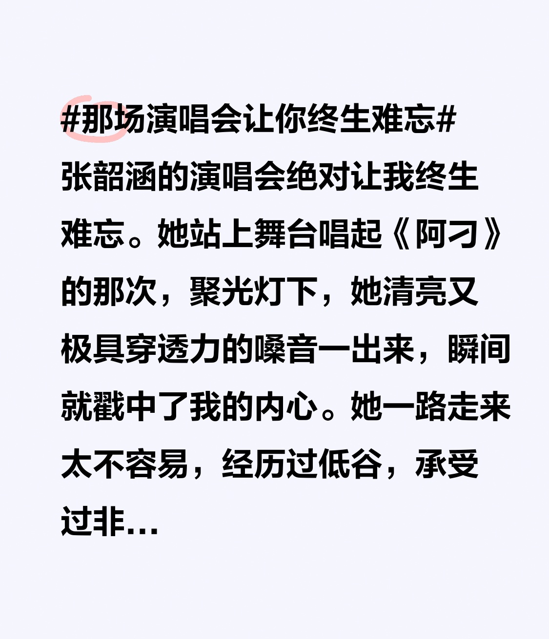 张韶涵的演唱会绝对让我终生难忘。她站上舞台唱起《阿刁》的那次，聚光灯下，她清亮又极具穿透力的嗓音一出来，瞬间就戳中了我的内心。
她一路走来太不容易，经历过低谷，承受过非议，还被病痛折磨，甚至淡出大众视野。可她没有被命运打倒，咬着牙重新站上舞台。《隐形的翅膀》《遗失的美好》
