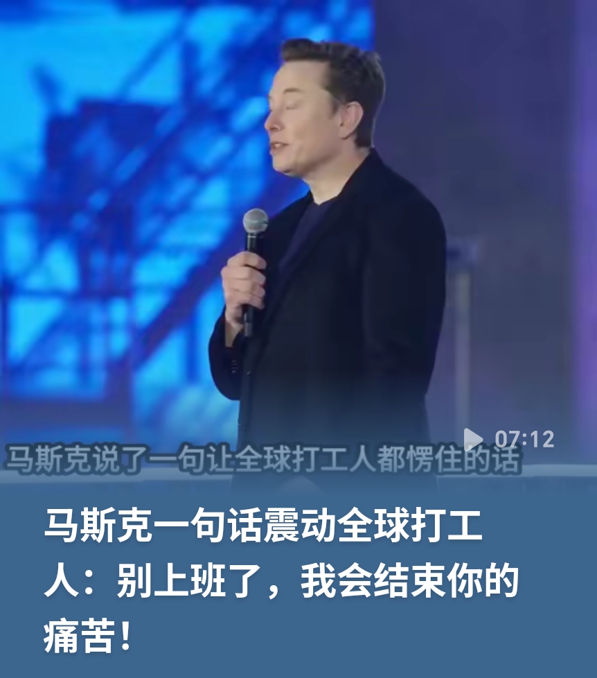  震动全球！马斯克预言，未来很多工作或将被机器人代替。
 
马斯克曾发表言论引发全网热议：别上班了，我会结束你的痛苦。这句话迅速刷屏，触动了无数打工人。
 
他的核心观点，依托人工智能飞速发展的大背景。在马斯克看来，未来AI和机器人能够承担大量重复性、机械性工作。许多岗位，不需要人类持续劳作，人们或