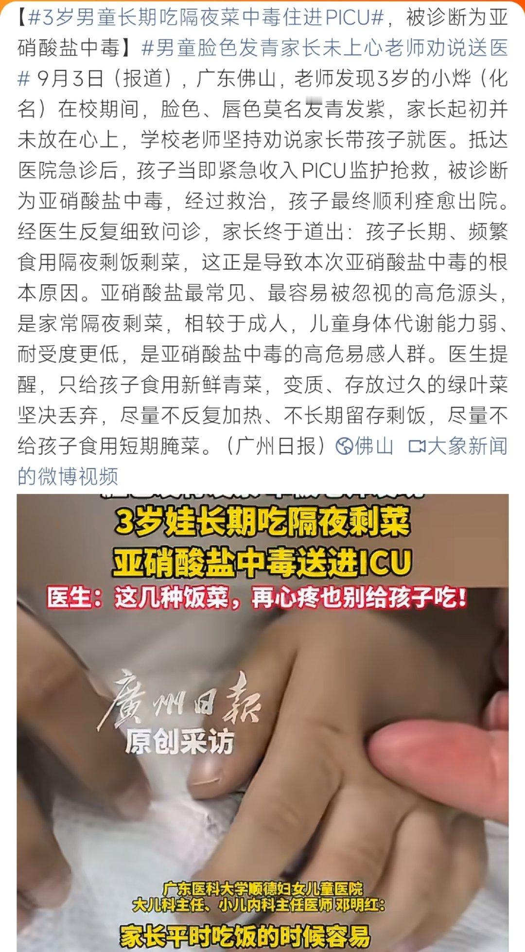 #3岁男童长期吃隔夜菜中毒住进PICU#广东佛山，3岁男童在校时脸色、嘴唇莫名青紫，起初家长并未重视，经老师劝说后送医，确诊亚硝酸盐中毒，紧急送入PICU抢救。经问诊，病因是孩子长期食用隔夜饭菜。医生提示，儿童代谢能力更弱，尽量不要给孩子吃久放的绿叶剩菜、短期腌菜，食物尽量现做现吃。 ​