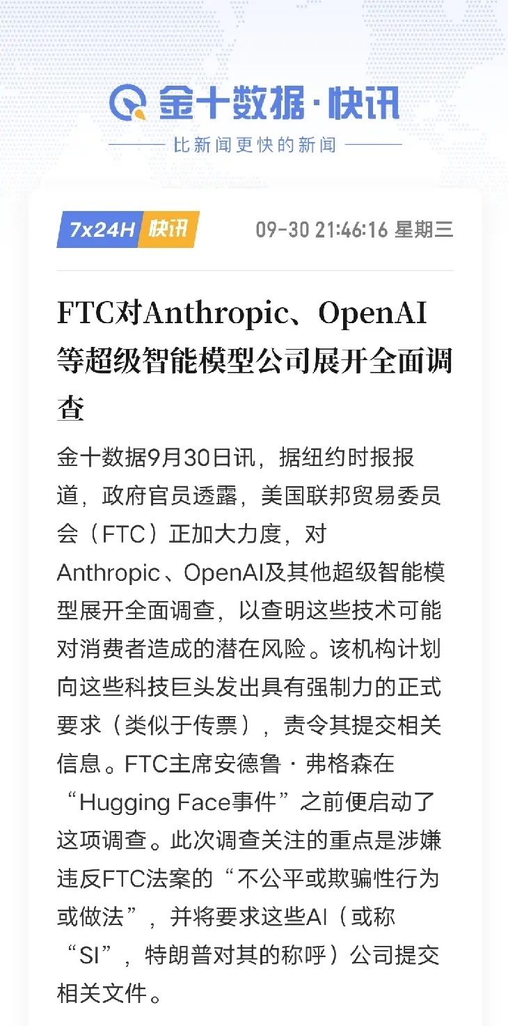 FTC启动头部AI企业调查，会如何影响全球AI赛道？
 
9月30日消息，美国FTC对OpenAI、Anthropic等超级智能模型企业开启全面调查，将下发强制文书调取资料，重点核查是否存在不公平、误导性商业行为，评估模型带给消费者的潜在风险。
 
这件事不只是几家海外企业的内部核查，它的影响会传导到全球AI行业。 ​